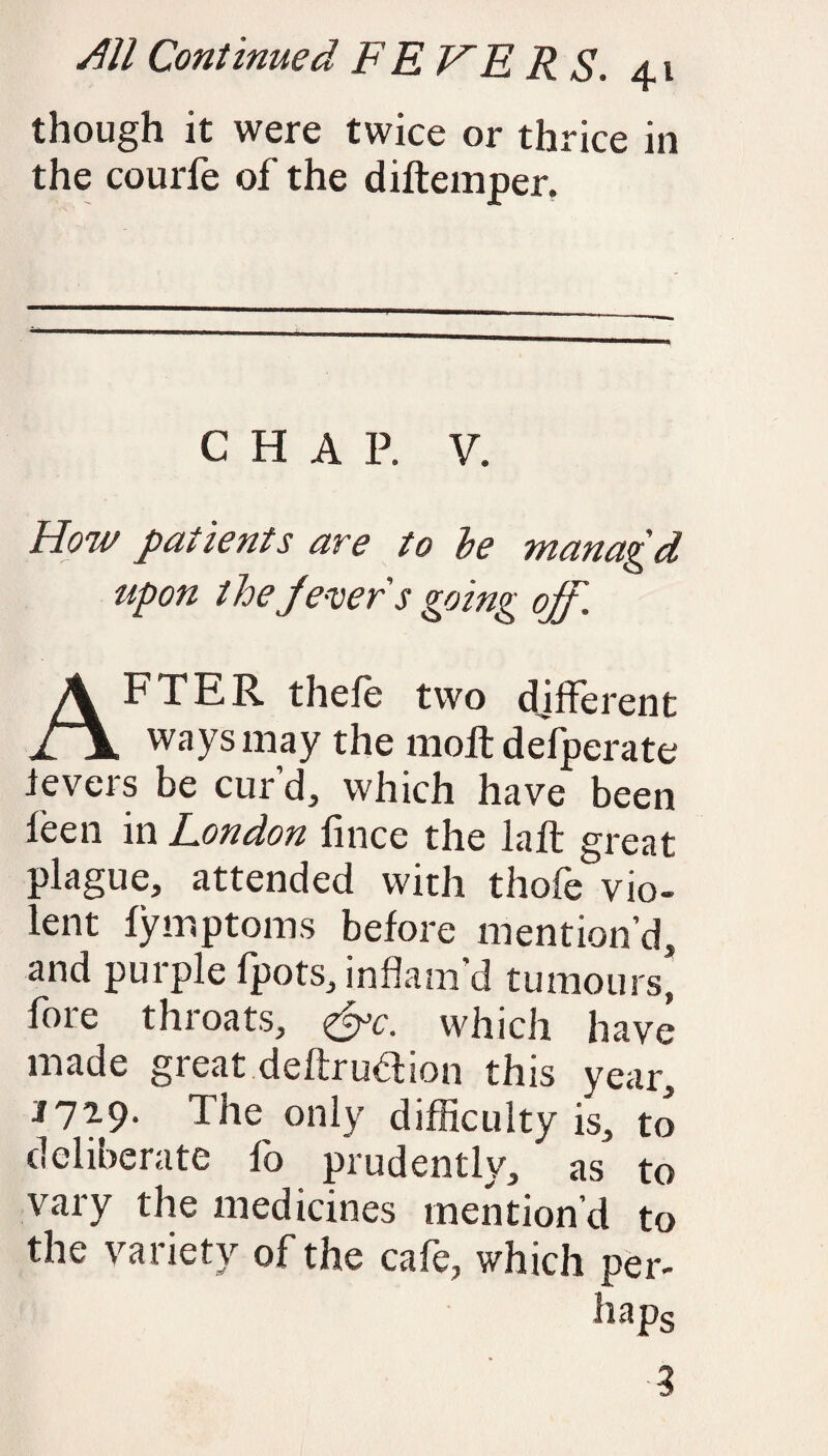 though it were twice or thrice in the courfe of the diltemper. CHAP. V. How patients are to be wanagd upon t he Jever s going off. AFTER thefe two different ways may the moll defperate levers be cur’d, which have been leen in London lince the lalt great plague, attended with thofe vio¬ lent lymptoms belore mention’d, and purple fpots, inflam’d tumours* fore throats, &c. which have made great deltru&ion this year, J729. The only difficulty is, to deliberate fo prudently, as to vary the medicines mention’d to the variety of the cafe, which per¬ haps ■3