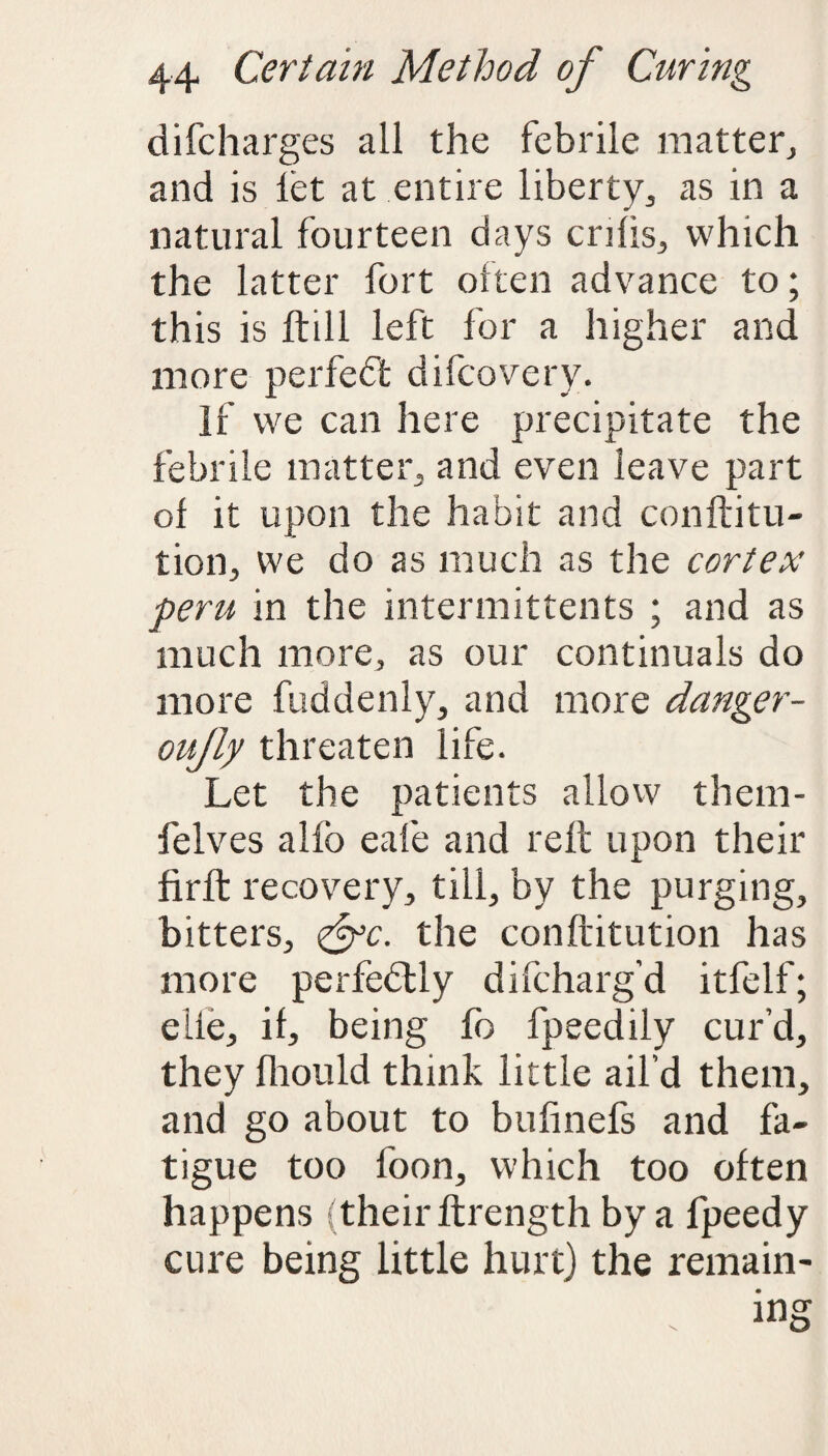 difcharges all the febrile matter, and is let at entire liberty,, as in a natural fourteen days cnfis, which the latter fort often advance to; this is ftill left for a higher and more perfedfc difcovery. If we can here precipitate the febrile mattery, and even leave part of it upon the habit and conftitu- tion, we do as much as the cortex peru in the intermittents ; and as much more, as our continuals do more fuddenly, and more danger- oujly threaten life. Let the patients allow them- felves alfo eafe and re It upon their firlt recovery, till, by the purging, bitters, <&c. the conftitution has more perfectly difcharg’d itfelf; elie, if, being fo fpeedily cur’d, they fliould think little ail’d them, and go about to bufinefs and fa¬ tigue too foon, which too often happens (their ftrength by a fpeedy cure being little hurt) the remain-