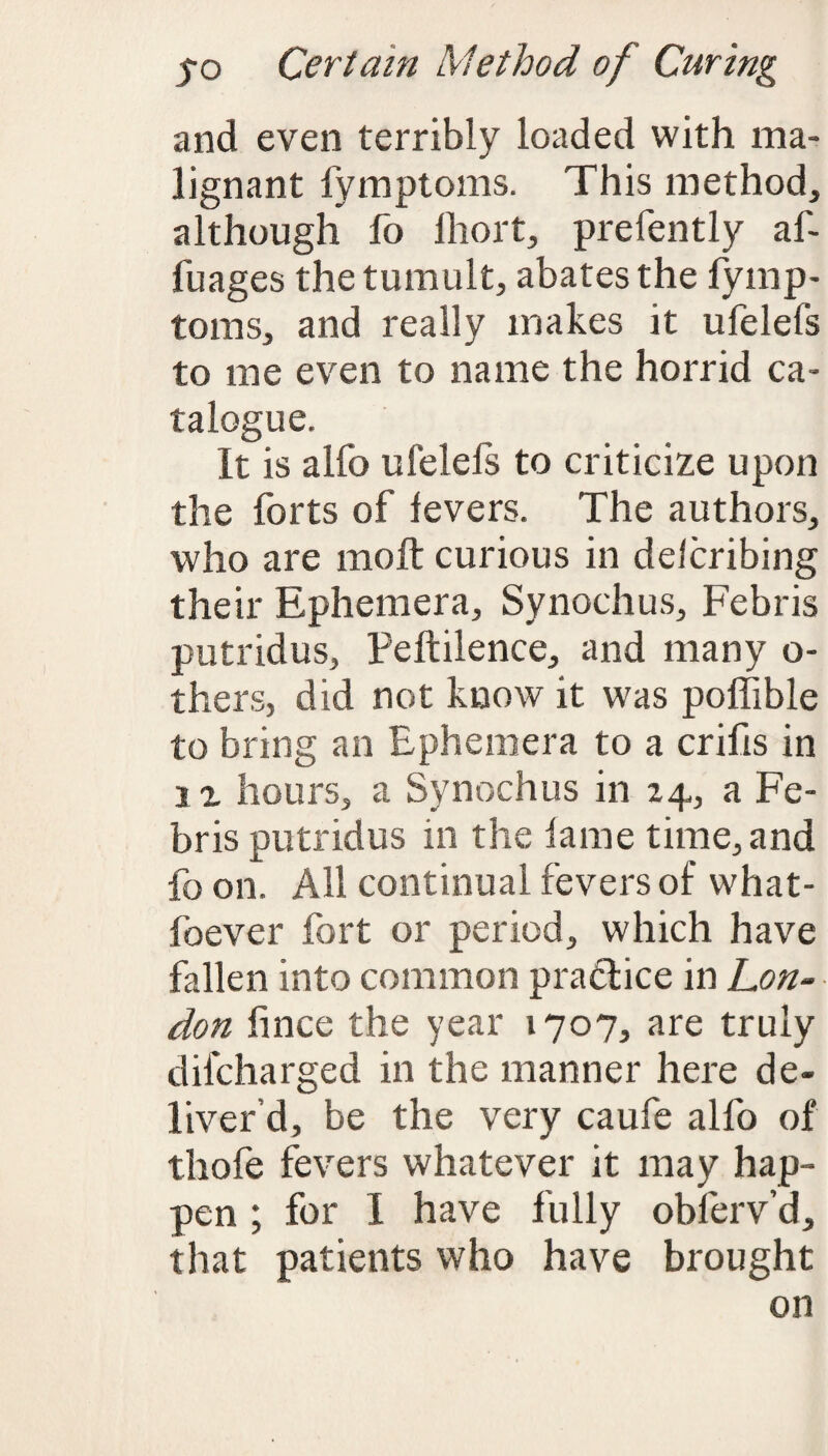 and even terribly loaded with ma¬ lignant fymptoms. This method, although fo lhort, prefently af- fuages the tumult, abates the fymp- toms, and really makes it ufelefs to me even to name the horrid ca¬ talogue. It is alfo uielels to criticize upon the forts of levers. The authors, who are moft curious in delcribing their Ephemera, Synochus, Febris putridus, Peftilence, and many o- thers, did not know it was poffible to bring an Ephemera to a crifis in i x hours, a Synochus in 24, a Fe¬ bris putridus in the lame time, and fo on. All continual fevers of what- foever fort or period, which have fallen into common practice in Con¬ don fince the year 1707, are truly difcharged in the manner here de¬ liver d, be the very caufe alfo of thofe fevers whatever it may hap¬ pen ; for I have fully obferv’d, that patients who have brought