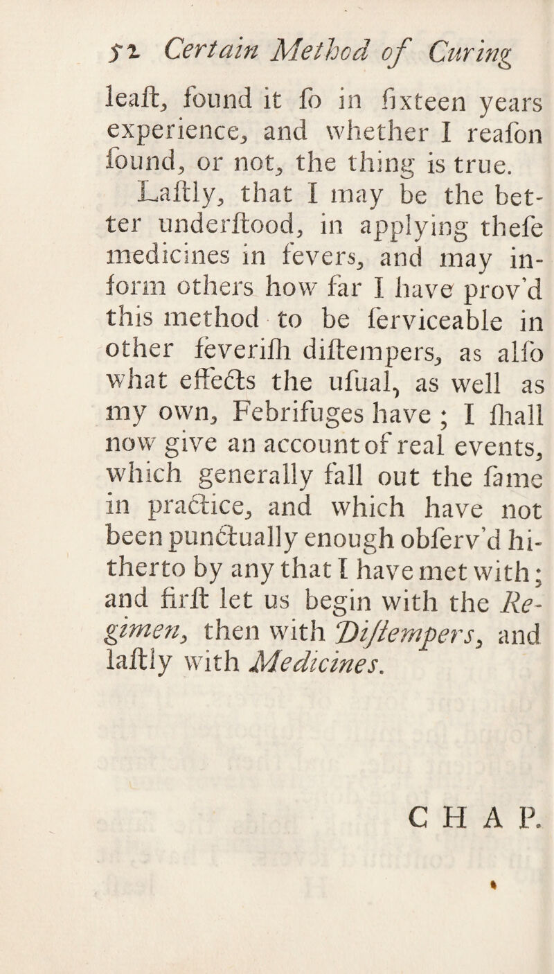 leaft,, found it fo in fixteen years experience, and whether I reafon found, or not, the thing is true. Laftly, that I may be the bet¬ ter underitood, in applying thefe medicines in fevers, and may in¬ form others how far I have prov’d this method to be ferviceable in other feverifh diftempers, as alfo what effects the ufual, as well as my own. Febrifuges have ; I fliall now give an account of real events, which generally fall out the fame in practice, and which have not been punctually enough obferv’d hi¬ therto by any that I have met with; and firft let us begin with the Re¬ gimen, then with T)ijiempers, and laftly with Medicines. CHAP. *