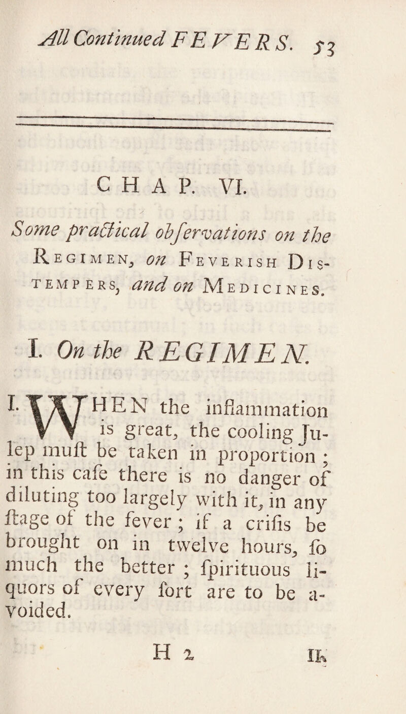 CHAP. VI. / Some practical obfervations on the RegimeNj on Feverish Dis¬ tempers, and on Medicines. I On the REGIMEN. T ^7 HEN the inflammation V V is great, the cooling Ju¬ lep mult be taken in proportion ; in tins cafe there is no danger of diluting too largely with it, in any ftage ol the fever ; if a crifis be brought on in twelve hours, lb much the better ; fpirituous li¬ quors ol every fort are to be a- voided.