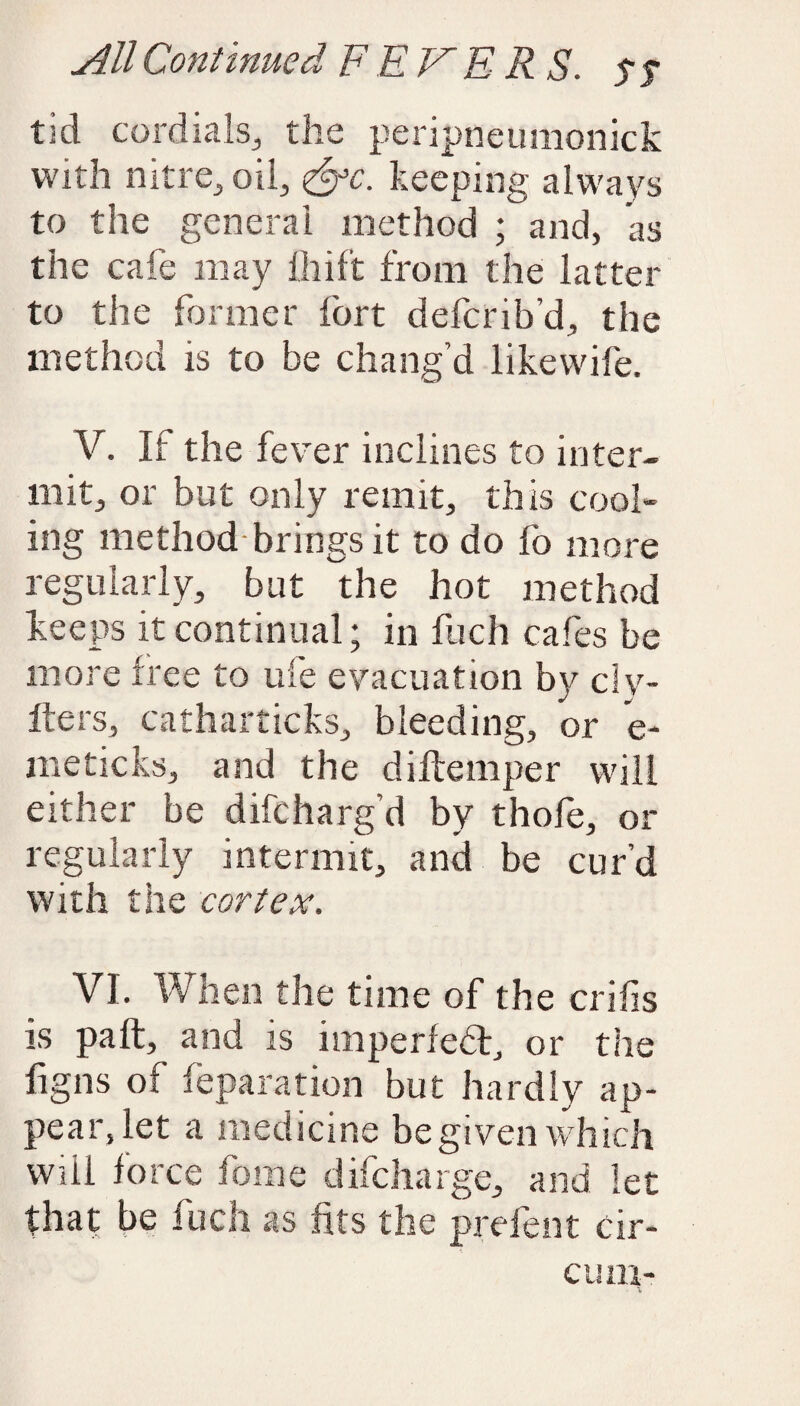 tid cordials, the peripneumonick with nitre, oil, <&c. keeping always to the general method ; and, as the cafe may fliift from the latter to the former fort defcrib’d, the method is to be chang’d likewife. V. If the fever inclines to inter¬ mit, or but only remit, this cool¬ ing method brings it to do fo more regularly, but the hot method keeps it continual; in fuch cafes be more free to ufe evacuation by civ¬ ile rs, catharticks, bleeding, or e- meticks, and the diftemper will either be difcharg’d by thofe, or regularly intermit, and be cur’d with the cortex. VI. When the time of the cribs is paft, and is imperfebk, or the figns of reparation but hardly ap¬ pear, let a medicine be given which will force fome difcharge, and let that be fuch as fits the prefent cir- cum-