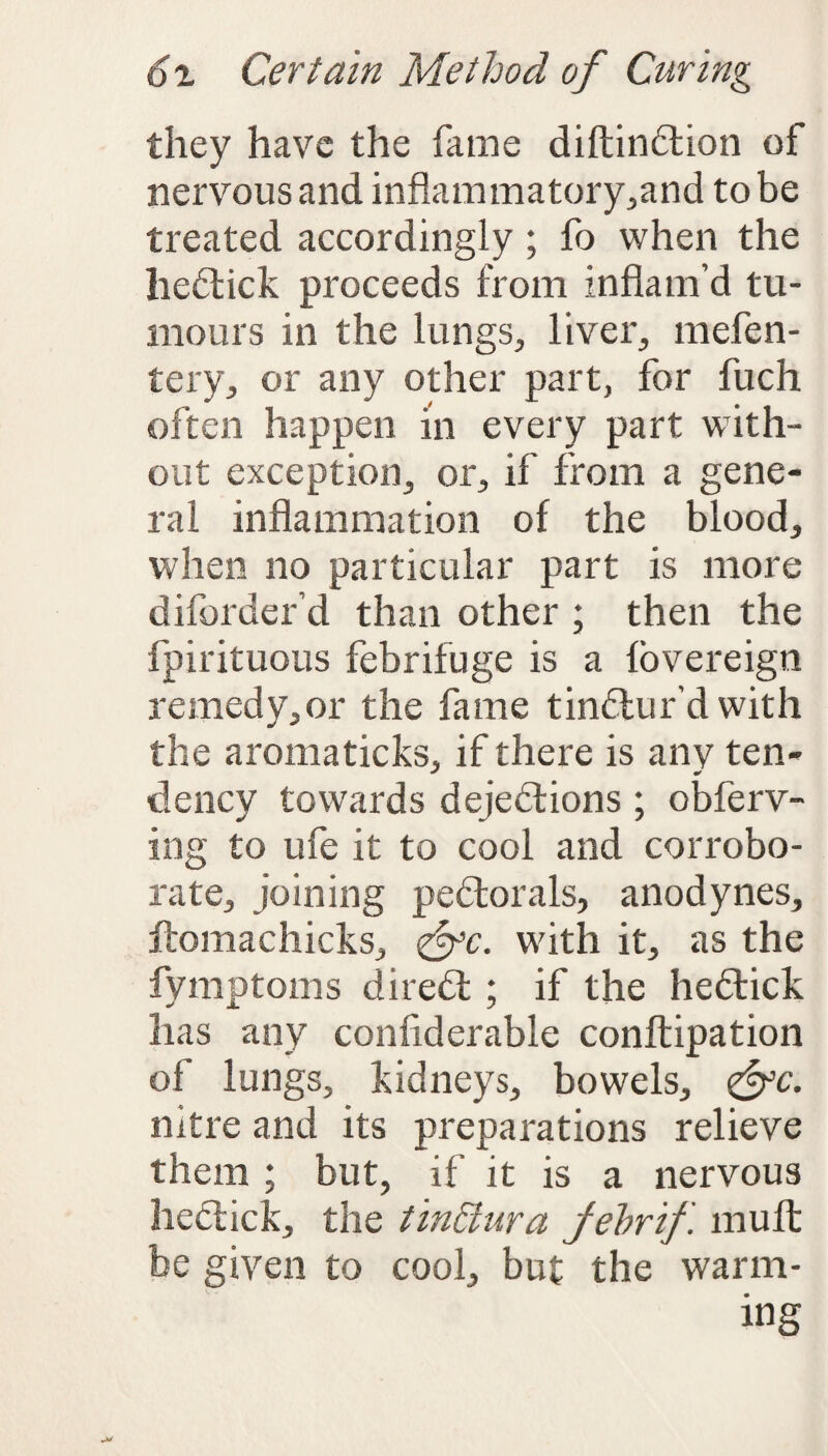 they have the fame diftinCtion of nervous and inflammatory,and to be treated accordingly ; fo when the heCtick proceeds from inflam’d tu¬ mours in the lungs, liver, mefen- tery, or any other part, for fuch often happen in every part with¬ out exception, or, if from a gene¬ ral inflammation of the blood, when no particular part is more diforder’d than other ; then the fpirituous febrifuge is a fovereign remedy,or the fame tinCtur’d with the aromaticks, if there is any ten¬ dency towards dejections ; obferv- ing to ufe it to cool and corrobo¬ rate, joining peCtorals, anodynes, ftomachicks, <&c. with it, as the fymptoms direCt ; if the he&ick has any confiderable conftipation of lungs, kidneys, bowels, <&c. nitre and its preparations relieve them ; but, if it is a nervous heCtick, the tinffura fehrif. mult be given to cool, but the warm¬ ing