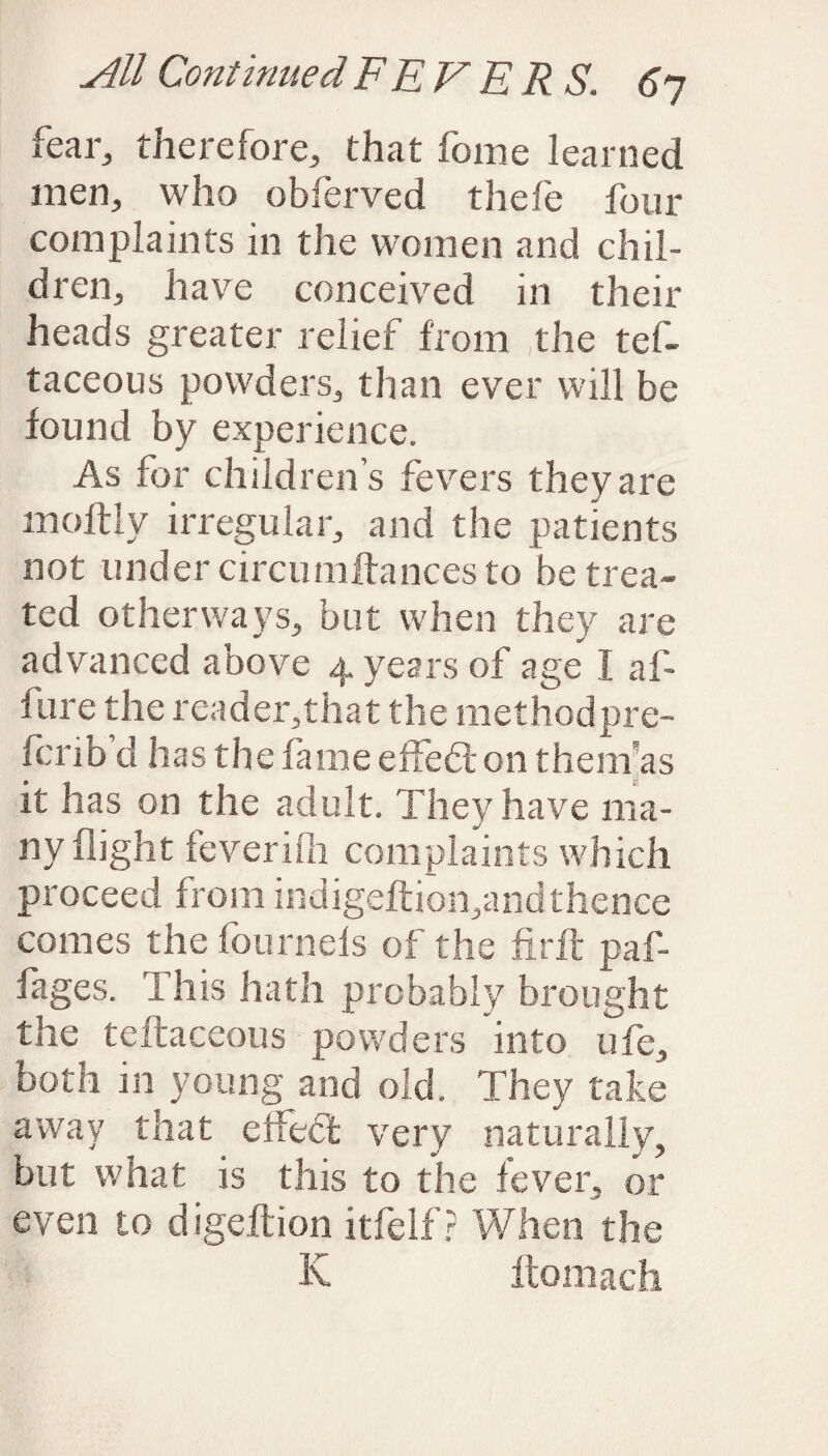 fear, therefore, that feme learned men, who obferved thefe four complaints in the women and chil¬ dren, have conceived in their heads greater relief from the tef- taceous powders, than ever will be found by experience. As for children’s fevers they are moftly irregular, and the patients not under circumftances to be trea¬ ted other ways, but when they are advanced above 4 years of age I af- fure the reader,that the methodpre- ferib’d has the fame effedl 011 them-as it has on the adult. They have ma¬ ny flight feverilh complaints which proceed from indigeftion,and thence comes the fournels of the fir ft paf- fages. This hath probably brought the teftaceous powders into ufe, both in young and old. They take away that effedt very naturally, but what is this to the fever, or even to digeftion itfelf? When the K ftomach