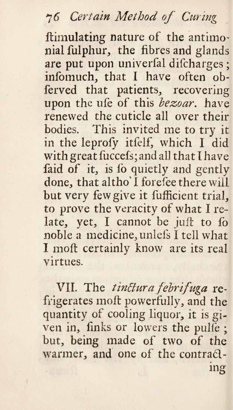 ftimulating nature of the antimo- nial fulphur, the fibres and glands are put upon univerfal difcharges ; infomuch, that I have often ob- ferved that patients, recovering upon the ule of this bezoar. have renewed the cuticle all over their bodies. This invited me to try it in the leprofy itfelf, which I did with great fuccefs; and all that l have faid of it, is lb quietly and gently done, that altho’ I forefee there will but very few give it fufficient trial, to prove the veracity of what I re¬ late, yet, I cannot be juft to fo noble a medicine, unlefs I tell what I molt certainly know are its real virtues. VII. The tinffura febrifuga re¬ frigerates rnoft powerfully, and the quantity of cooling liquor, it is gi¬ ven in, finks or lowers the pulle ; but, being made of two of the warmer, and one of the contrad-