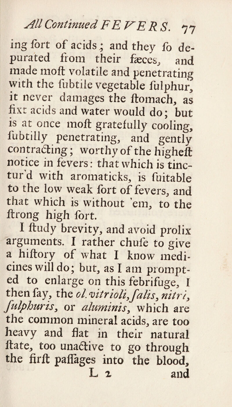 ing fort of acids ; and they fo de¬ purated from their faeces, and made 1110ft volatile and penetrating with the fubtile vegetable fulphur, it never damages the ftomach, as fix: acids and water would do; but is at once molt gratefully cooling, fubtilly penetrating, and gently con tracting; worthy of the higheft notice in fevers: that which is tinc- tur d with aromaticks, is fuitable to the low weak fort of fevers, and that which is without ’em, to the ftrong high fort. I ftudy brevity, and avoid prolix arguments. I rather chufe to give a hiftory of what I know medi¬ cines will do; but, as I am prompt¬ ed to enlarge on this febrifuge, I then fay, the ol. vitrioli, falls, nitre, fulphuris, or aluminis, which are the common mineral acids, are too heavy and flat in their natural ftate, too una&ive to go through the firft paflages into the blood, L 2 and