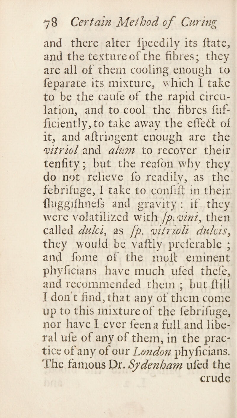 and there alter fpeedily its ftate, and the texture of the fibres; they are all of them cooling enough to feparate its mixture, which I take to be the caufe of the rapid circu¬ lation, and to cool the fibres fuf- ficiently, to take away the e ft eft of it, and aftringent enough are the ‘vitriol and alum to recover their tenfity; but the reafon why they do not relieve lb readily, as the febrifuge, I take to con lift in their (luggilhnefs and gravity : if they were volatilized with fp.vini, then called dulci, as fp. vitrioli dulcis, they would be vaftly preferable ; and fome of the molt eminent phyficians have much ufed thefe, and recommended them ; but Itill I don't find, that any of them come up to this mixture of the febrifuge, nor have I ever feen a full and libe¬ ral life of any of them, in the prac¬ tice of any of our London phyficians. The famous Dr. Sydenham ufed the crude