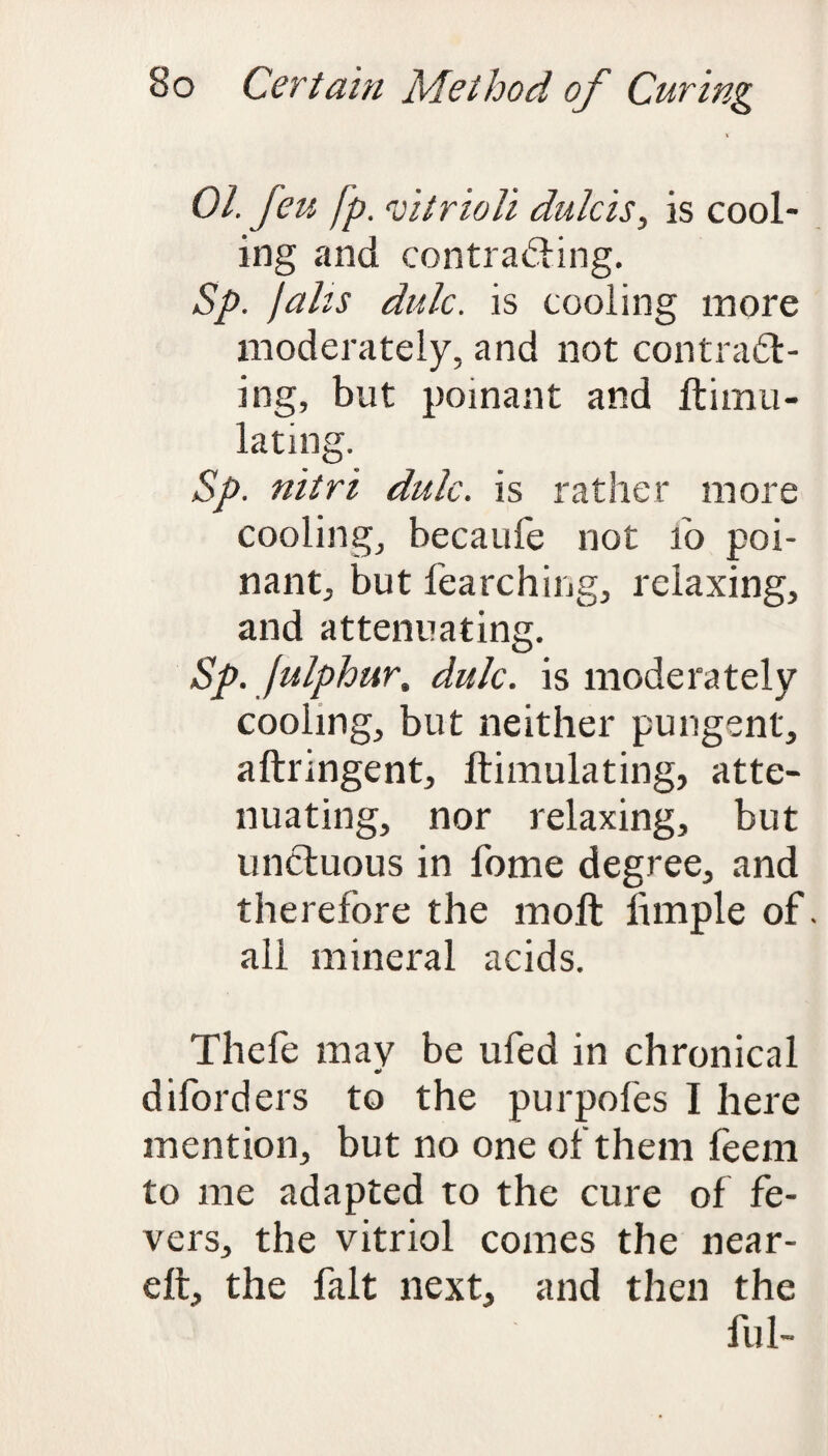 01. feu fp. vitrioli dulcis, is cool¬ ing and contracting. Sp. jabs didc. is cooling more moderately, and not contract¬ ing, but poinant and Itimu- lating. Sp. nitri dulc. is rather more cooling, becaufe not ib poi¬ nant, but fearching, relaxing, and attenuating. Sp. fulphur, dulc. is moderately cooling, but neither pungent, aftringent, ftimulating, atte¬ nuating, nor relaxing, but unctuous in fome degree, and therefore the molt hmple of. all mineral acids. Thele may be ufed in chronical diforders to the purpofes I here mention, but no one of them feem to me adapted to the cure of fe¬ vers, the vitriol comes the near- elt, the fait next, and then the ful-