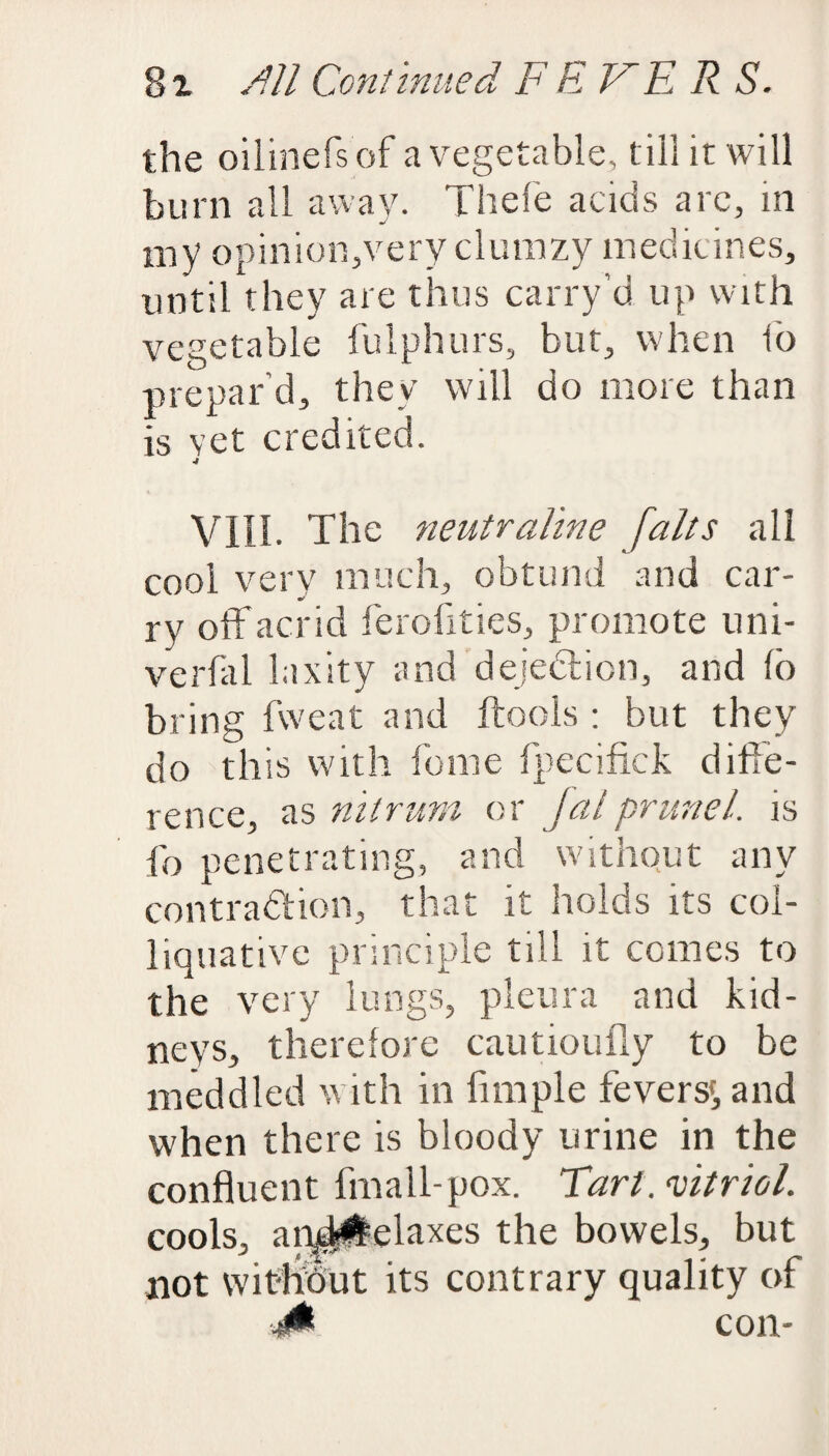 8i /?// Continued F E E R S. the oilinefs of a vegetable, till it will burn all away. Thefe acids are, in my opinion,very cluinzy medicines, until they are thus carry’d up with vegetable fulphurs, but, when io prepar'd, they will do more than is vet credited. 4 VIII. The neutraline [alts all cool very much, obtund and car¬ ry off acrid ferofities, promote uni- verfal laxity and dejection, and Io bring fweat and ftools : but they do this with feme fpecifick diffe¬ rence, as nitrum or Jalprunel. is fo penetrating, and without any contraction, that it holds its col¬ liquative principle till it comes to the very lungs, pleura and kid¬ neys, therefore cautioufly to be meddled with in fnnple fevers', and when there is bloody urine in the confluent fmall-pox. Tart, vitriol. cools, anyM^elaxes the bowels, but not wit-hbut its contrary quality of ■j0 con-