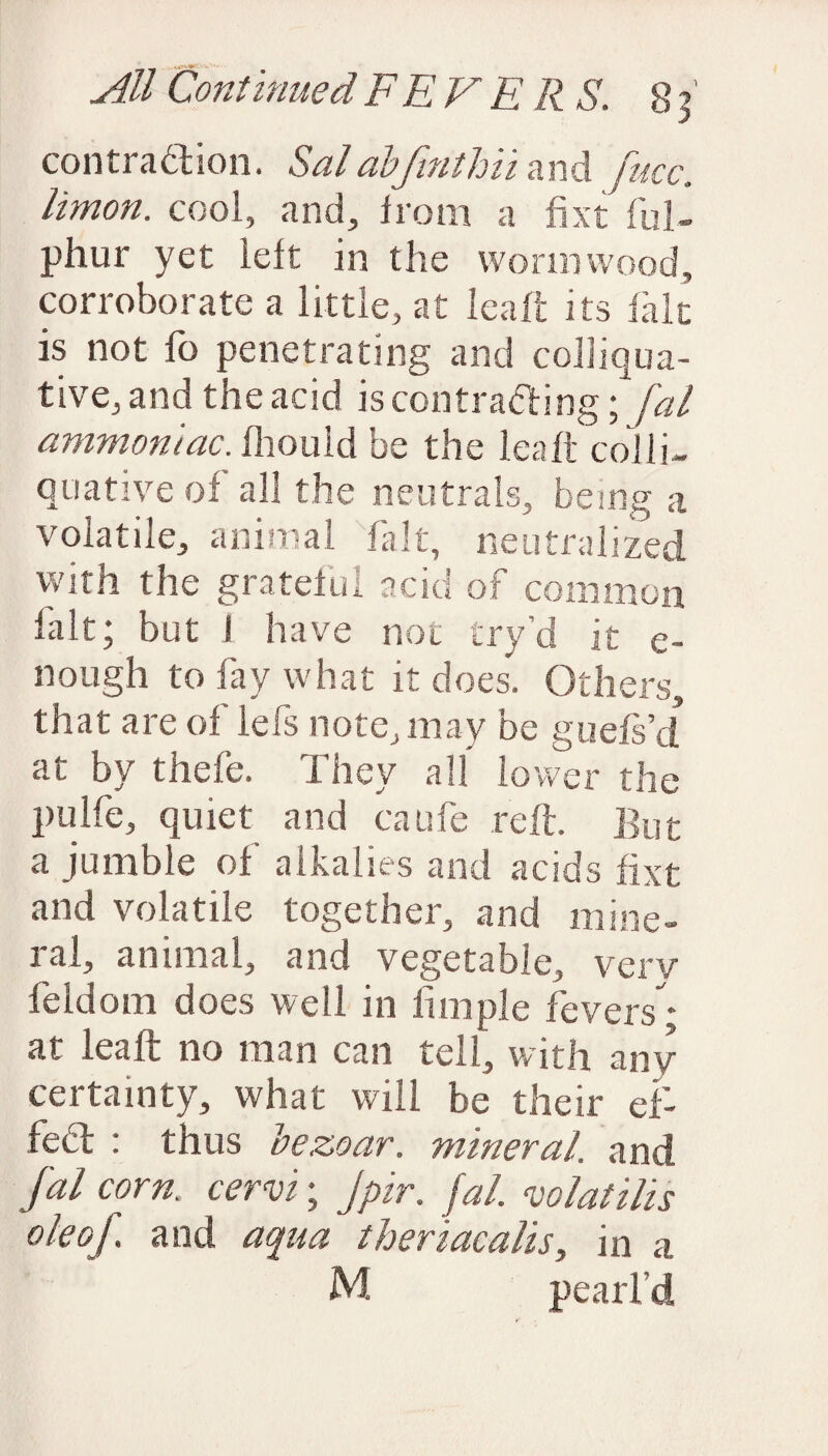 contraction. Salabfinthii and fucc. limon. cool, and, from a fixt ful- phur yet left in the wormwood, corroborate a little, at leaft its fait is not fo penetrating and colliqua¬ tive, and the add is contracting; fal ammoniac, fhouid be the leaft'colli¬ quative of all the neutrals, being a volatile, animal fait, neutralized with the grateful acid of common fait; but I have not try’d it e- nough to fay what it does. Others, that are of lefs note, may be guefs’d at by thefe. They all lower the pulfe, quiet and caufe reft. But a jumble of alkalies and acids fixt and volatile together, and mine¬ ral, animal, and vegetable, verv feIdom does well in fimple fevers * at leaft no man can tell, with any certainty, what will be their ef¬ fect : thus bezoar. mineral, and fal corn, cervi; Jpir. fal. vo la tills ok of and aqua theriacalis, in a M pearl’d