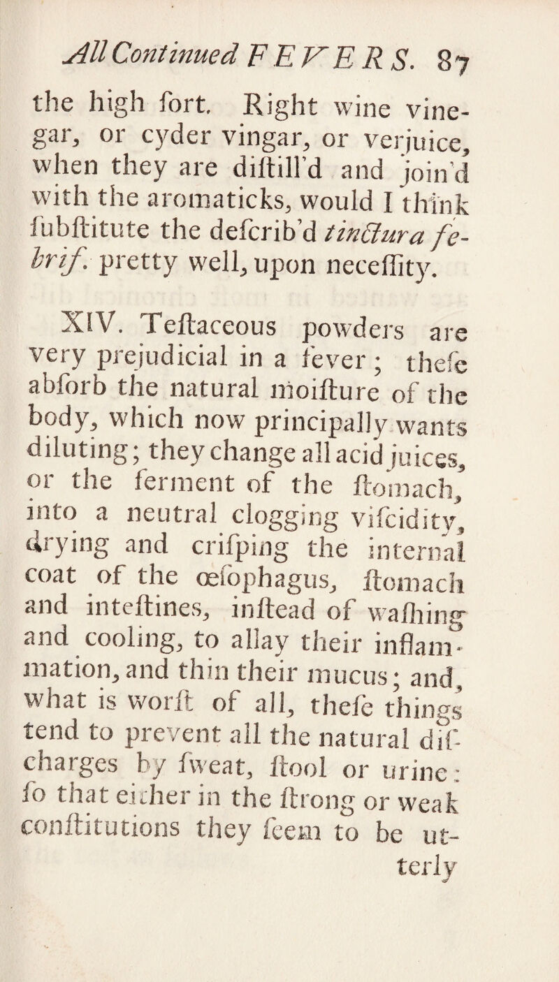 the high fort. Right wine vine¬ gar, or cyder vingar, or verjuice, when they are diftill’d and join’d with the aromaticks, would I think fubftitute the defcrib’d tinaura fe- brif. pretty well, upon neceflity. XlV. Teftaceous powders are very prejudicial in a fever ; thefe abforb the natural nioifture of the body, which now principally wants diluting; they change all acid juices, or the ferment of the fiomach, into a neutral clogging vifcidity, drying and crifping the internal coat of the oesophagus, ftomach and inteltines, in head of wafting and cooling, to allay their inflam mation,and thin their mucus; and, what is worft of all, thefe things tend to prevent all the natural dif- chaiges by fweat, ltool or urine ; io that either in the ftrong or weak conftitutions they feem to be ut¬ terly