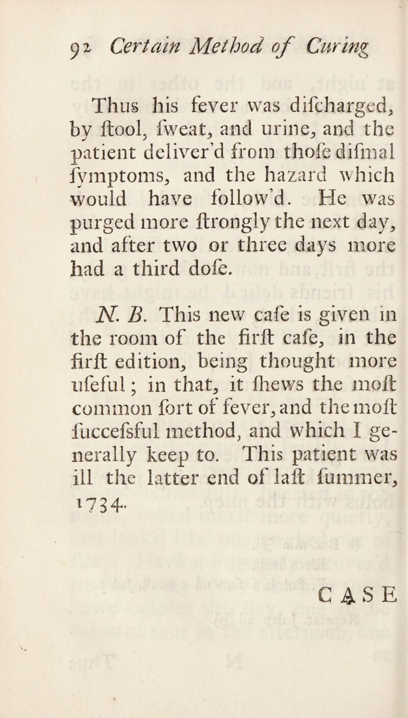 Thus his fever was difcharged, by ftool, fweat, and urine, and the patient deliver’d from thofe difinal fymptoms, and the hazard which would have follow’d. He was purged more ftrongly the next day, and after two or three days more had a third dole. N. B. This new cafe is given in the room of the firft cafe, in the firft edition, being thought more ufeful; in that, it (hews the molt common fort of fever, and the molt fuccefsful method, and which I ge¬ nerally keep to. This patient was ill the latter end of laft fummer, 17 3 4-