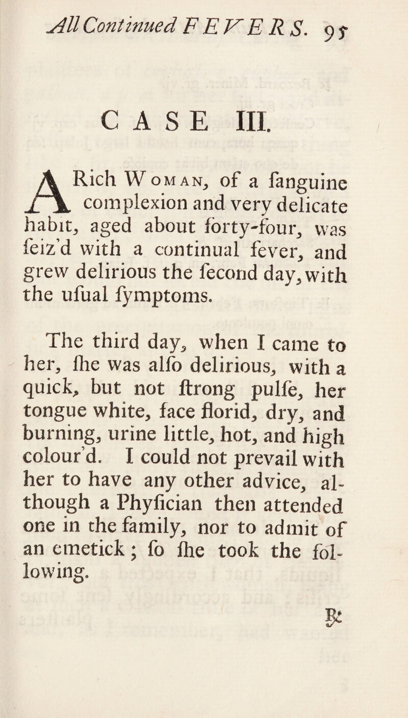 9S CASE III. A Rich Woman, of a fanguine complexion and very delicate habit, aged about forty-four, was feiz’d with a continual fever, and grew delirious the fecond day, with the ufual fymptoms. The third day, when I came to her, (he was alfo delirious, with a quick, but not ftrong pulfe, her tongue white, face florid, dry, and burning, urine little, hot, and high colour’d. I could not prevail with her to have any other advice, al¬ though a Phyfician then attended one in the family, nor to admit of an emetick; fo fhe took the fol¬ lowing.