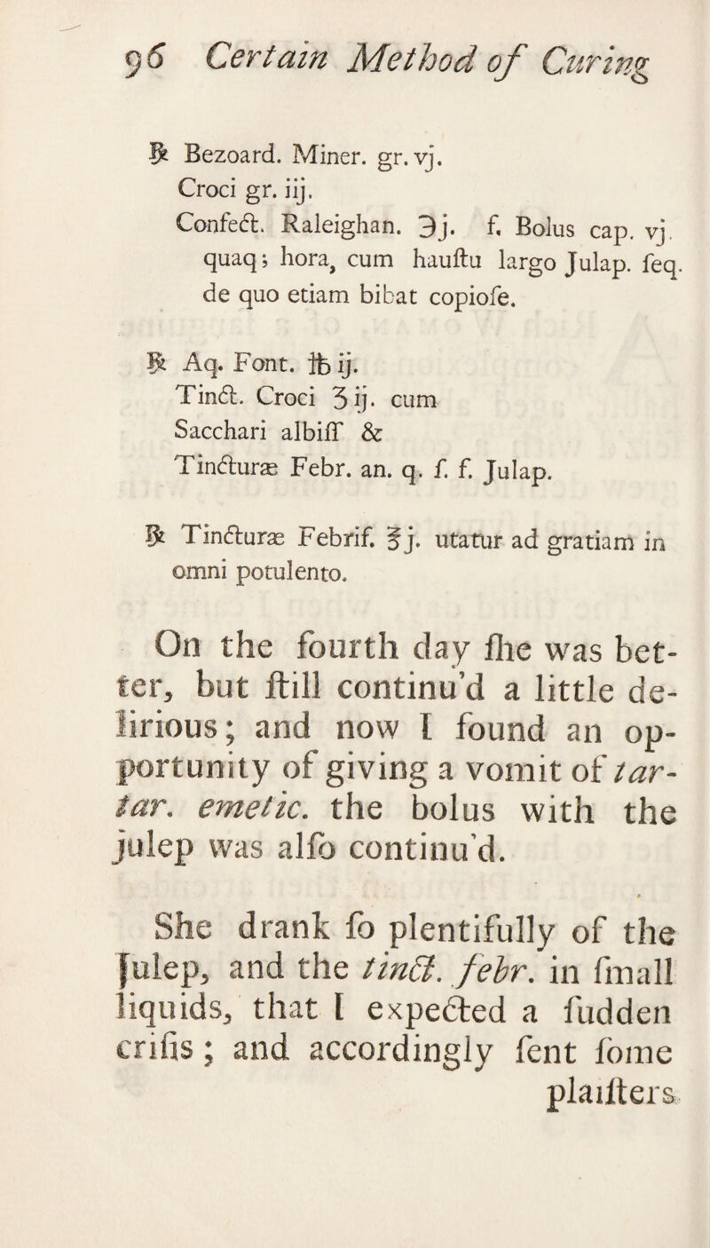 5 Bezoard. Miner, gr.vj. Croci gr. iij. Confetf:. Raleighan. 9j. f. Bolus cap. vj. quaq; hora, cum hauftu largo Julap. feq. de quo etiam bibat copiofe. W Aq. Font, ifc ij. Tinft. Croci 5 ip cum Sacchari albiff & Tindhirae Febr. an. q. f. f. Julap. Tin&uras Febrif. §j. utatur ad gratiam in omni potulento. On the fourth day flie was bet¬ ter, but ftill continu’d a little de¬ lirious ; and now 1 found an op¬ portunity of giving a vomit of tar¬ tar. emetic, the bolus with the julep was alfb continu’d. * She drank fo plentifully of the Julep, and the tindt. febr. in fmall liquids, that l expedted a fudden crifis; and accordingly fent fome plailters