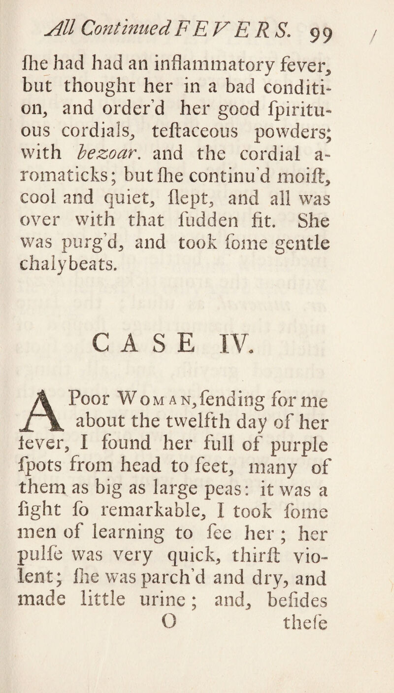 fhe had had an inflammatory fever, but thought her in a bad conditi¬ on, and order’d her good fpiritu- ous cordials, teftaceous powders; with bezoar. and the cordial a~ romaticks; but fhe continu’d moift, cool and quiet, flept, and all was over with that Hidden fit. She was purg’d, and took feme gentle chaly beats. CASE IV. Poor W oman,fending for me Jr\ about the twelfth day of her lever, I found her full of purple fpots from head to feet, many of them as big as large peas: it was a fight fo remarkable, I took fome men of learning to fee her ; her ;pulfe was very quick, thirit vio¬ lent; Hie was parch’d and dry, and made little urine; and, befides O thefe