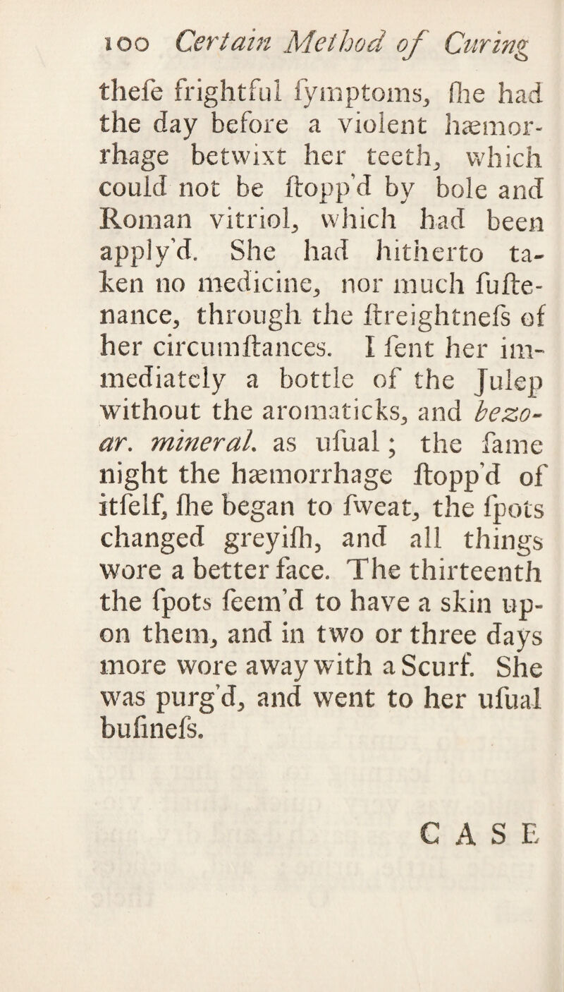 thefe frightful fymptoms, (lie had the day before a violent haemor¬ rhage betwixt her teeth, which could not be flopp’d by bole and Roman vitriol, which had been apply’d. She had hitherto ta¬ ken no medicine, nor much fufte- nance, through the llreightnefs of her circumftances. I fent her im¬ mediately a bottle of the Julep without the aromaticks, and bezo- ar. mineral, as ufual; the fame night the haemorrhage flopp’d of itfelf, flie began to fweat, the fpots changed greyifh, and all things wore a better face. The thirteenth the fpots feem’d to have a skin up¬ on them, and in two or three days more wore away with a Scurf. She was purg’d, and went to her ufual bufinefs.