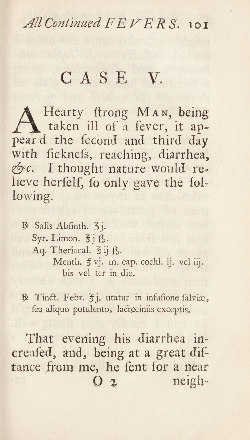 CASE V. A Hearty ftrong Man, being taken ill of’ a fever, it ap¬ pear d the fecond and third day with ficknefs, reaching, diarrhea, &c. I thought nature would re¬ lieve herfelh fo only gave the fol- lowing. $ Salis Abfinth. 3j* Syr. Limon, 5j ft. Aq. Theriacal. § ij ft. Menth. 5 vj. m. cap. cochl. ij. vel iij. bis vel ter in die. Tin£L Febr. §j. utatur in infufione falvix$ feu aliquo potulento* la&eciniis exceptis. That evening his diarrhea in- creafed, and, being at a great dis¬ tance from me, he fent for a near O % neigh-