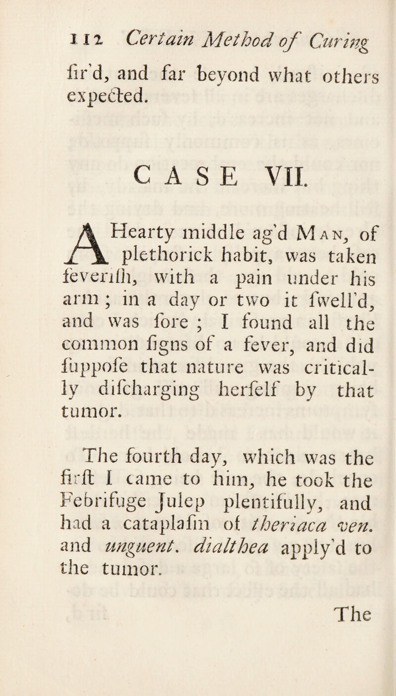 fir’d, and far beyond what others expelled. CASE VII. Hearty middle ag’d Man, of 1 jl plethorick habit, was taken feverdh, with a pain under his arm ; in a day or two it fwell’d, and was fore ; I found all the common figns of a fever, and did fuppofe that nature was critical¬ ly difcharging herfelf by that tumor. The fourth day, which was the fir ft 1 came to him, he took the Febrifuge julep plentifully, and had a cataplafm of theriaca ven. and unguent, dialthea appiy’d to the tumor. The