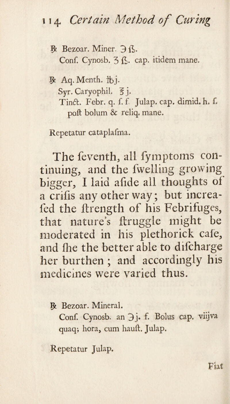 Bezoar. Miner. 3 ft. Conf. Cynosb. 5 ft- cap. itidem mane. Aq. Menth. flbj. Syr. Caryophil. 5j. Tindt. Febr. q. f. f. Julap. cap. dimid. h, f poll bolum & reliq* mane. Repetatur cataplafma. The feventh, all fymptoms con¬ tinuing, and the fwelling growing bigger, I laid alide all thoughts of a crifis any other way; but increa- fed the ftrength of his Febrifuges, that nature’s ftruggle might be moderated in his plethorick cafe, and fite the better able to difcharge her burthen ; and accordingly his medicines were varied thus. Bezoar. Mineral. Conf. Cynosb. an 3j. f. Bolus cap. viijva quaq*, hora, cum hauft. Julap. Repetatur Julap. Fiat