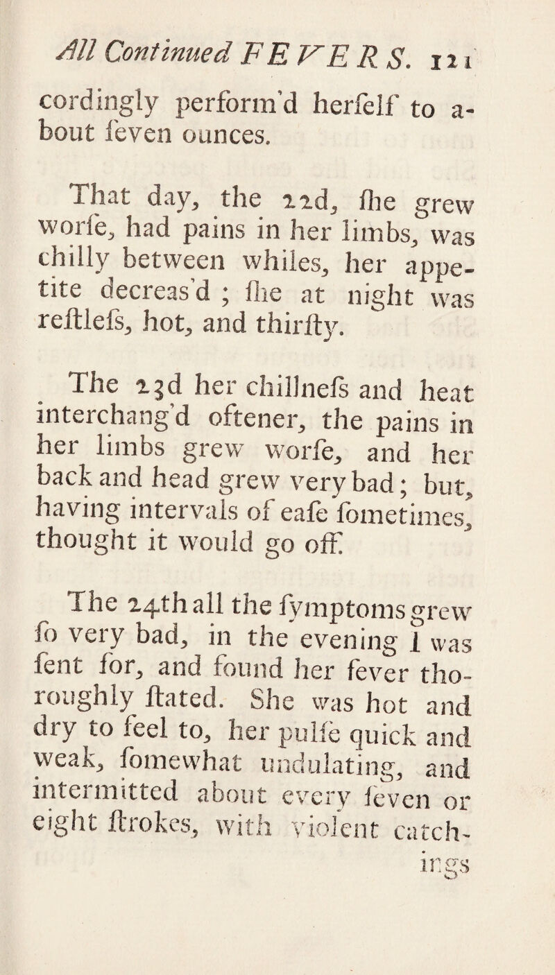 cordingly perform’d herfelf to a- bout feven ounces. That day, the n.d, file grew wode, had pains in her limbs, was chilly between whiles, her appe¬ tite decreas’d ; flie at night was reftlefs, hot, and thirfty. The 23d her chillnefs and heat interchang’d oftener, the pains in her limbs grew worfe, and her back and head grew very bad * but, having intervals of eafe fometimes! thought it would go off The 24th all the fymptoms grew Jo very bad, in the evening i was fent for, and found her fever tho¬ roughly hated. She was hot and dry to feel to, her pulfe quick and weak, fo me what undulating, and intermitted about every feven or eight ftiokcs, with violent catch-