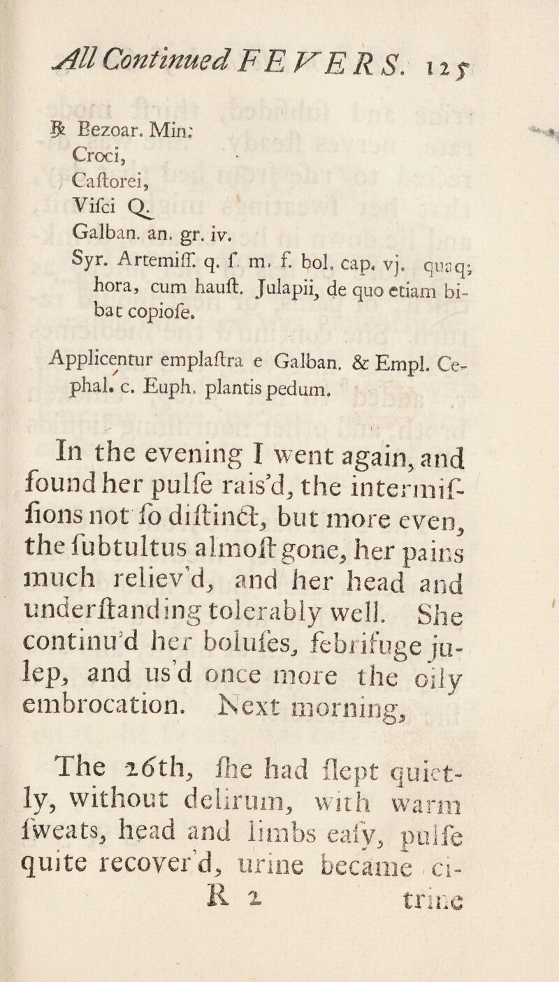 5 Bezoar, Min; Croc i, / Caftorei, Vifci Galban. an. gr. iv» Syr. Arcemiff q. f m. f. bol. cap. vj. qur.q- hora, cum hauft. Julapii, de quo etiam bi¬ bat copiofe. Applicentur emplaftra e Galban. & Empl. Ce- phal. c. Euph. plancis pedum. ^ f v In the evening I went again, and found her pulfe rais’d, the intermif- lions not fo dill in 61, but more even, the fubtultus almoilgone, her pains much reliev’d, and her head and underhand mg tolerably well. She continu’d her bolides, febrifuge ju¬ lep, and us’d once more the oily embrocation. Is ext morning. The idth, fhe had flept quiet¬ ly, without dehrum, with warm fweats, head and limbs eafy, pulfe quite recover d, urine became , ci- R trine