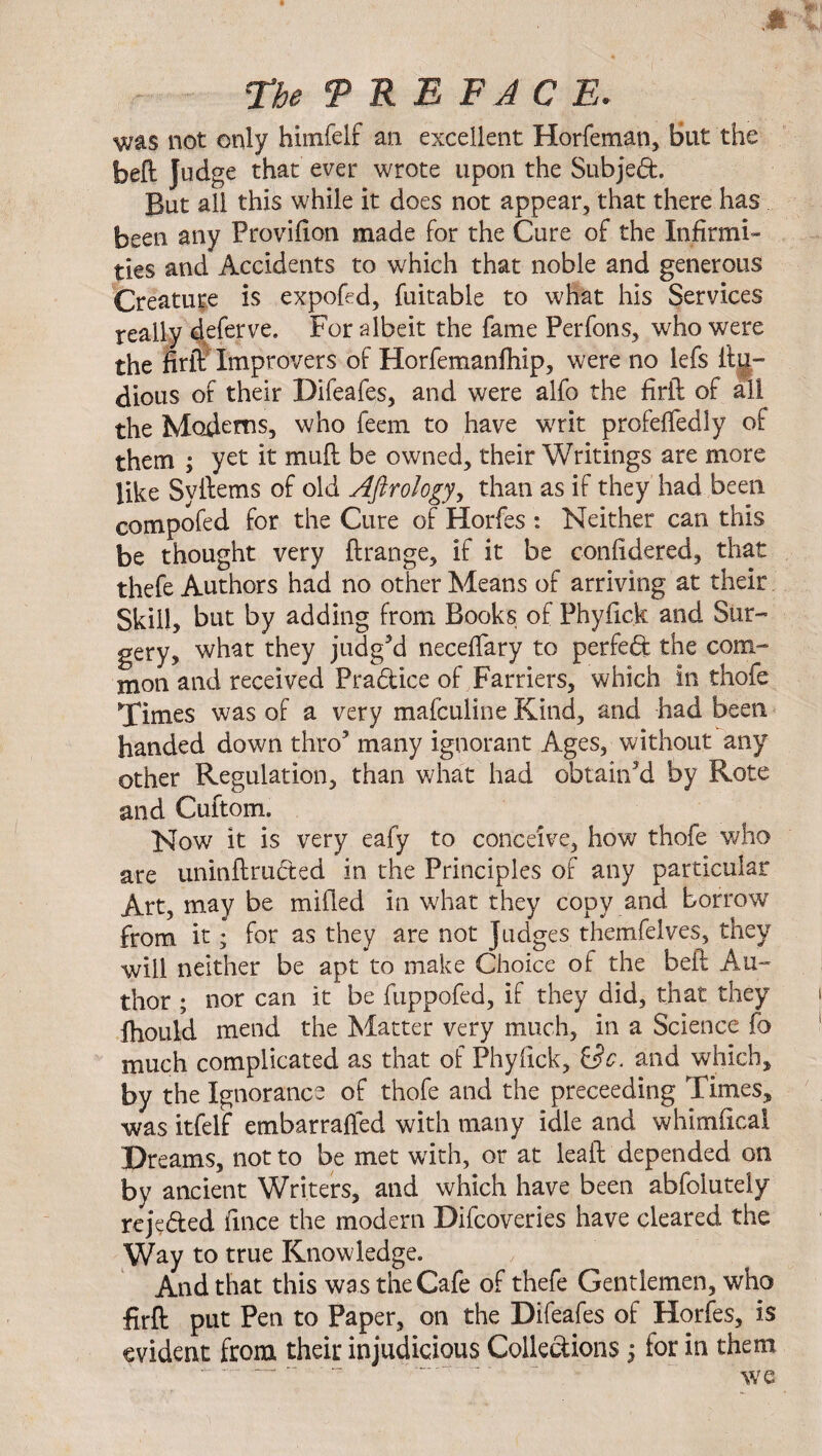 The 9 RE FAC E. was not only himfelf an excellent Horfeman, But the bell Judge that ever wrote upon the Subjed. But all this while it does not appear, that there has been any Provision made for the Cure of the Infirmi¬ ties and Accidents to which that noble and generous Creature is expofed, fuitable to what his Services really deferve. For albeit the fame Perfons, who were the firli Improvers of Horfemanfhip, were no lefs ilu- dious of their Difeafes, and were alfo the firft of all the Modems, who feem to have writ profeffedly of them ; yet it mud be owned, their Writings are more like Syftems of old Aftrology, than as if they had been compofed for the Cure of Horfes : Neither can this be thought very ftrange, if it be confidered, that thefe Authors had no other Means of arriving at their Skill, but by adding from Books of Phyfick and Sur¬ gery, what they judged neceffary to perfeft the com¬ mon and received Pradice of Farriers, which in thofe Times was of a very mafculine Kind, and had been handed down thro5 many ignorant Ages, without any other Regulation, than what had obtain'd by Rote and Cuftom. Now it is very eafy to conceive, how thofe who are uninflruded in the Principles of any particular Art, may be milled in what they copy and borrow from it; for as they are not Judges themfelves, they will neither be apt to make Choice of the bell Au¬ thor ; nor can it be fuppofed, if they did, that they ihould mend the Matter very much, in a Science fo much complicated as that of Phyfick, i3c. and which, by the Ignorance of thofe and the preceeding Times, was itfelf embarraffed with many idle and whimileal Dreams, not to be met with, or at lead depended on by ancient Writers, and which have been abfolutely rejc&ed fmce the modern Difcoveries have cleared the Way to true Knowledge. And that this wa s the Cafe of thefe Gentlemen, who firft put Pen to Paper, on the Difeafes of Horfes, is evident from their injudicious Collections; tor in them we