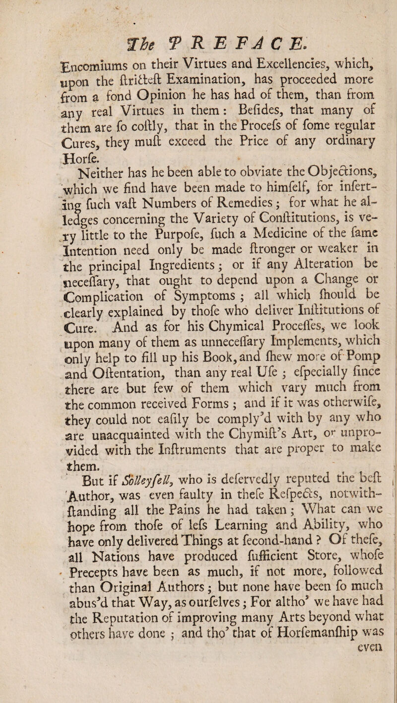 Encomiums on their Virtues and Excellencies* which, upon the ftrfoteft Examination, has proceeded more from a fond Opinion he has had of them, than from any real Virtues in them: Befides, that many of them are fc collly, that in the Procefs of fome regular Cures, they null exceed the Price of any ordinary Horfe. Neither has he been able to obviate the Objections, •which we find have been made to himfelf, for infert- Ing fuch vaft Numbers of Remedies; for what he al¬ ledges concerning the Variety of Conftitutions, is ve¬ ry little to the Purpofe, fuch a Medicine of the fame Intention need only be made flronger or weaker in the principal Ingredients • or if any Alteration be neceffary, that ought to depend upon a Change or Complication of Symptoms ; all which fnould be clearly explained by thofe who deliver Inftituttons of Cure. And as for his Chymica! ProcelTes, we look aipon many of them as unneceffary Implements, which only help to fill up his Book, and ftiew more of Pomp and Oftentation, than any real Ufe 5 efpecialiy fince there are but few of them which vary much from the common received Forms ; and if it was otherwife, they could not ealily be complyM with by any who are unacquainted with the Chymift's Art, or unpro¬ vided with the Inftruments that are proper to make them. “ But if SbUeyfeUy who is defervedly reputed the befl J Author, was even faulty in thefe Refpeds, notwith- 1 Handing all the Pains he had taken; What can we hope from thofe of lefs Learning and Ability, who have only delivered Things at fecond-hand ? Of thefe, all Nations have produced fufficient Store, whofe • Precepts have been as much, if not more, followed than Original Authors; but none have been fo much abus’d that Way, as ourfelves; For altho5 we have had the Reputation of improving many Arts beyond what others have done 5 and tho' that of Horfemanfiiip was even