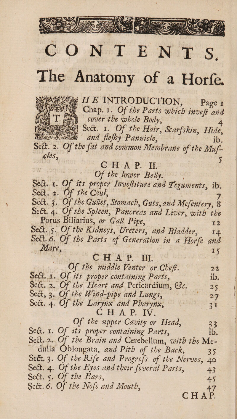 Sed. I. Sed. 2. CONTENTS, The Anatomy of a Horfe. HE INTRODUCTION, page t Chap. i. Of the Parts which invefi and cover the whole Body, ^ Sea. i. Of the Hair, Scarfs kin, Hide, and flejhy Pannicle, Of the fat and common Membrane of the Mu A C H A P. II. 5 Of the lower Belly. Of its proper Inveftiture and ^Teguments, ib. Of the Caul, j Sed. 3. Of the Gullet, Stomach, Guts, and Mefentery, 8 Sed. 4. Of the Spleen, Pancreas and Liver, with the Porus Biliarius, or Gall Pipe, Ia Sed. 5. Of the Kidneys, Ureters, and Bladder, 14 Sed. 6. Of the Parts of Generation in a Horfe and Mare, CHAP. Ill Of the middle Venter or Chef. Of its proper containing Parts, Of the Heart and Pericardium, Of the Wind-pipe and Lungs, Sed. 4. Of the Larynx and Pharynx, CHAP. IV. Of the upper Cavity or Head, Sed. i. Of its proper containing Parts, Sed. 2. Of the Brain and Cerebellum, with the Me¬ dulla Oblongata, and Pith of the Back, 3 5 Sed. 3. Of the Kife and Progrefs of the Nerves, 40 Sed. 4. Of the Eyes and their feveral Parts, 43 Sed. 5. Of the Ears, 45 Sed, 6. Of the Nofe and Mouth, 47 CHAP. Sed.. 1. Sed. 2. Sed, 3. *5 2% ib. 25 27 3* 33 ib.