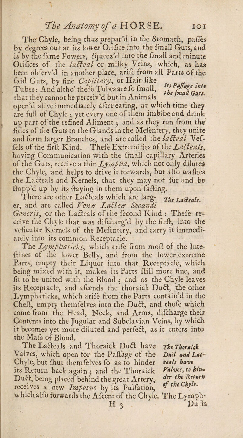 The Chyle, being thus prepar’d in the Stomach, pafles by degrees out at its lower Orifice into the fmall Guts, and is by the fame Powers, fqueez’d into the fmall and minute Orifices of the lalfeal or milky Veins, which, as has been ob serv’d in another place, arife from all Parts of the faid Guts, by fine Capillaryor Hair-like - Tubes: And alfho’ thefe Tubes are fo fmall, f that they cannot be perceiv’d but in Animals 1 u open’d alive immediately after eating, at which time they are full of Chyle 3 yet every one of them imbibe and drink ( up part of the refined Aliment 3 and as they run from the fides of the Guts to the Glands in the Mefentery, they unite and form larger Branches, and are called thq laHeal Vef- fels of the firft Kind, Thefe Extremities of thzLaBeals^ having Communication with the fmall capillary Arteries of the Guts, receive a thin 'Lympha, which not only dilutes the Chyle, and helps to drive it forwards, but alfo wafhes the Lableals and Kernels, that they may not fur and be Hopp’d up by its Haying in them upon failing. There are other Lableals which are larg- Lafteals. er, and are called Vends LaEiede Secundi Generis? or the Lableals of the fecond Kind : Thefe re- ceive the Chyle that was difcharg’d by the firfl, into the veiicular Kernels of the Mefentery, and carry it immedi¬ ately into its common Receptacle. The Lymph at icks, which arife from mofl of the Inte- flines of the lower Belly, and from the lower extreme Parts, empty their Liquor into that Receptacle, which being mixed with it, makes its Parts Hill more fine, and fit to be united with the Blood 3 and as the Chyle leaves its Receptacle, and afcends the thoraick Duel, the other .Lymphaticks, which arife from the Parts contain’d in the Cneft, empty themfelves into the Dubl, and thofe which come from the Head, Neck, and Arms, difeharge their Contents into the Jugular and Subclavian Veins, by which it becomes yet more diluted and perfebl, as it enters into the Mafs of Blood, The Lableals and Thoraick Dubl have The Thoraick Valves, which open for the Paffage of the DuB and Lac*- Chyle, but fhut themfelves fo as to hinder teals have its Return back again 3 and the Thoraick Valves^to bin® Debt, being placed behind the great Artery, &emrn receives a new Impetus by its Pulfation, ^ f eye. which alfo forwards the Afcent of the Chyle. The Lymph* H 3 • Duds