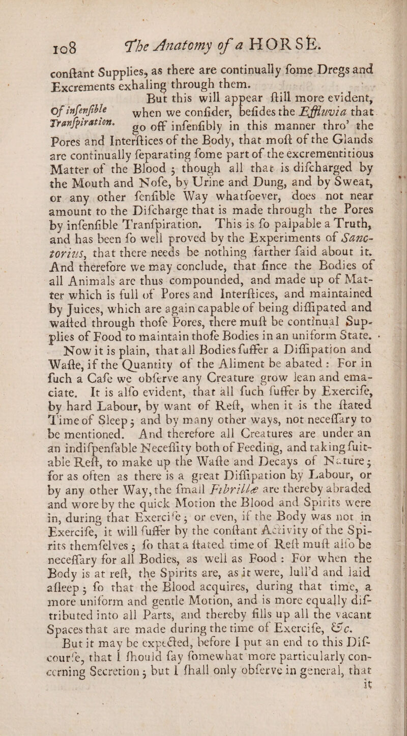 conftant Supplies, as there are continually fome Dregs and Excrements exhaling through them. But this will appear Dill more evident, Of infevfible when we confider, befidesthe Effluvia that Tranfpiratim. go Qpp infenfibly in this manner thro’ the Pores and Interfaces of the Body, that mod of the Glands are continually feparating fome part of the excrementitious Matter of the Blood $ though all that is difcharged by the Mouth and Nofe, by Urine and Dung, and by Sweat, or any other fenfible Way whatsoever, does not near amount to the Difcharge that is made through the Pores by infenfible Tranfpiration. This is fo palpable a Truth, and has been fo well proved by the Experiments of Sane- torilis, that there needs be nothing farther Paid about it. And therefore we may conclude, that fince the Bodies of all Animals are thus compounded, and made up of Mat¬ ter which is full of Pores and Interdices, and maintained by Juices, which are again capable of being diffipated and wailed through thofe Pores, there mud be continual Sup¬ plies of Food to maintain thofe Bodies in an uniform State, Now it is plain, that all Bodies fuffer a Diffipation arid Wade, if the Quantity of the Aliment be abated : For in fuch a Cafe we obferve any Creature grow lean and ema¬ ciate, It is alfo evident, that all fuch fuffer by Exereife, by hard Labour, by want of Red, when it is the dated lime of Sleep, and by many other ways, not neceffary to be mentioned. And therefore all Creatures are under an an indifpenfable Necefiity both of Feeding, and taking fuit- able Red, to make up the Wade and Decays of Nature * for as often as there is a great Diffipation b.y Labour, or by any other Way, the fmall Fibril l <£ are thereby abraded and wore by the quick Motion the Blood and Spirits were in, during that Exereife $ or even, if the Body was not in Exereife, it will fuffer by the condant Activity of the Spi¬ rits themfelves 5 fo that a dated time of Red mud alfo be neceffary for all Bodies, as well as Food : For when the Body is at red, the Spirits are, as it were, lull’d and laid afleep 5 fo that the Blood acquires, during that time, a more uniform and gentle Motion, and is more equally dis¬ tributed into all Parts, and thereby fills up all the vacant Spaces that are made during the time of Exereife, &c. But it may be expeded, before I put an end to this Difi courfe, that I fhouid fay fomewhat more particularly con¬ cerning Secretion 5 but 1 fhall only obferve in general, that it