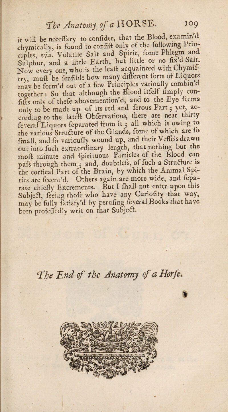 It will be neceffary to confider, that the Blood, ex a min d chymically, is found to confift only of the following Prim ciples, viz. Volatile Salt and Spirit, fome Phlegm and Sulphur, and a little Earth, but little or no fix d Salt. Now every one, who is the ieaft acquainted with Chymii- try mult be fenfible how many different forts of Liquors may be form’d out of a few Principles varioufly combin’d together: So that although the Blood itfelf fimply com fills only of thefe abovemention d, and to the Eye feems only to be made up of its red and ferous Part» yet, ac¬ cording to the lateft Obfervations, there are near thirty feveral Liquors feparated from it 5 all which is owing to the various Strudure of the Glands, fome of which are lo fmall, and fo varioufly wound up, and their Veffels drawn out into fuch extraordinary length, that nothing but the moft minute and fpirituous Particles of the Blood can pafs through them • and, doubtlefs, of fuch a Structure f the cortical Part of the Brain, by which the Animal Spi¬ rits are fecern’d. Others again are more wide, and fepa- rate chiefly Excrements. But I fhall not enter upon this Subjed, feeing thofe who have any Curiofity that way, may be fully fatisfy’d by peruimg feveral Books that have been profeffedlv writ on that Subjed. the End of the Anatomy of a Horfe.