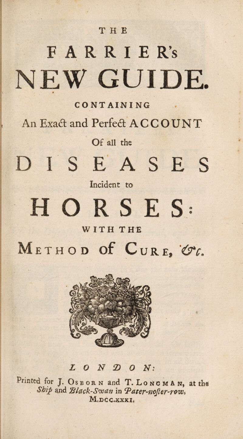 FARRIER’S NEW GUIDE. -r H CONTAINING An Exad and Perfed ACCOUNT Of all the DISEASES Incident to HORSES- WITH THE M ETHOD of C UR E, '(TC. L 0 N Z) 0 N: Printed for J. Osbor n and T. Longman, at th« Shift and Slack-Swan in cPater-noJier-rQw* M,DCC*KXX2«