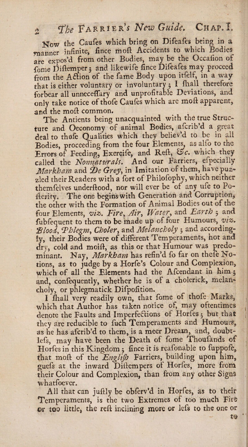 How the Caufes which bring on Difeafes being in a manner infinite, fince moil: Accidents to which Bodies are expos’d from other Bodies, may be the Occafion of fome Didemper 3 and likewife fince Difeafes may proceed from the A&ion of the fame Body upon itfelf, in a way that is either voluntary or involuntary 4 I fhall therefore forbear all unneceffary and unprofitable Deviations, and only take notice of thofe Caufes which are mod: apparent, and the mod common* The Antients being unacquainted with the true Struc¬ ture and Oeconomy of animal Bodies, afcrib’d a great deal to thofe Qualities which they believ’d to be in all Bodies, proceeding from the four Elements, as alfo to the Errors of Feeding, Exercife, and Red, &c. which they called the Nonnatttrals. And our Farriers, efpecially Markham and 2)e Grey, in Imitation of them, have pus- sled their Readers with a fort of Philofophy, which neither themfelves underdood, nor will ever be of any ufe to Po- ilerity. The one begins with Generation and Corruption^ the other with the Formation of Animal Bodies out of the four Elements, viz. Fire, Air, Water, and Earth 5 and fubfequent to them to be made up of four Humours, viz, 'Blood, Ehlegm, Choler, and Melancholy 5 and according¬ ly, their Bodies were of different Temperaments, hot and dry, cold and moid, as this or that Humour was predo¬ minant. Hay, Markham has refin’d fo far on thefe No¬ tions, as to judge by a Horfe’s Colour and Complexion, which of all the Elements had the Afcendant in him 4 and, confequently, whether he is of a cholerick, melan¬ choly, or phlegmatick Difpofition. I fiiall very readily own, that fome of thofe Marks, which that Author has taken notice of, may oftentimes denote the Faults and Imperfections of Horfes 3 but that they are reducible to fuch Temperaments and Humours, as he has afcrib’d to them, is a meer Dream, and, doubt- lefs, may have been the Death of fome Thoufands of Horfes in this Kingdom 5 fince it is reafonable to fuppofe, that mod of the Englijh Farriers, building upon him, guefs at the inward Didempers of Hories, more from their Colour and Complexion, than from any other Signs whatfoever. All that can judly be obferv’d in Horfes, as to their Temperaments, is the two Extremes of too much Fite* or too little, the red inclining more or lefs to the one or , ~ t®