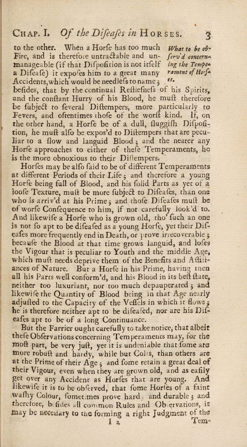 Chap, L Of the Difeafes ^ Horse s. g to the other. When a Horfe has too much What to fa cfa Fire, and is therefoie untrastable and un- feryd concern* manageable (if that Difpofttion is not itfelf ing the Tempt* a Difeafe) it expores him to a great many ramentof Horfi Accidents,which would be needl^fs to name 5 gSm befldes, that by the continual Reftiefnefs of his Spirits, and the conftant Hurry of his Blood, he mull; therefore be fubjefl to feveral Diftempers, more particularly to Fevers, and oftentimes thofe of the worft kind. If, on the other hand, a Horfe be of a dull, fluggifh Difpofl- tion, he muft alfo be expos’d to Diftempers that are pecu- liar to a flow and languid Blood $ and the nearer any Horfe approaches to either of thefe Temperaments, he Is the more obnoxious to thejr Diftempers. Horfes may be alfo faid to be of different Temperaments at different Periods of their Life 5 and therefore a young Horfe being full of Blood, and his folid Parts as yet of a loofe Texture, mull be more fubjeft to Difeafes, than one who is arriv’d at his Prime5 and thofe Difeafes mud: be of worfe Confequence to him, if not carefully look’d toc And iikewife a Horfe who is grown old, tho’ fuch an one Is not fo apt to be difeafed as a young Horfe, yet their Dif¬ eafes more frequently end in Death, or prove irrecoverable 5 becaufe the Blood at that time grows languid, and lofes the Vigour that is peculiar to Youth and the middle Age* which muft needs deprive them of the Benefits and AfliiT ances of Nature. But a Horfe in his Prime, having men all hrs Parts well conform’d, and his Blood in its beftflate, neither too luxuriant, nor too much depauperated 3 and Iikewife the Quantity of Blood being in that Age nearly adjufted to the Capacity of the Veffels in which it flows * he is therefore neither apt to be difeafed, nor are his DiA safes apt to be of a long Continuance. But the Farrier ought carefully to take notice* that albeit thefe Obfervationsconcerning Temperaments may, for the raoft part, be very juft, yet it is undeniable that fome are more robuft and hardy, while but Coirs, than others are at the Prime of their Age 5 and fome retain a great deal of their Vigour, even when they are grown old, and as eafily get over any Accident as Horfes that are young. And iikewife it is to be obferved, that fome Horfes of a faint wafhy Colour, fometimes prove hard, and durable 5 and thererore, be (ides dll common Rules and Observations, is imay be neceiiary to the forming a right Judgment of tha