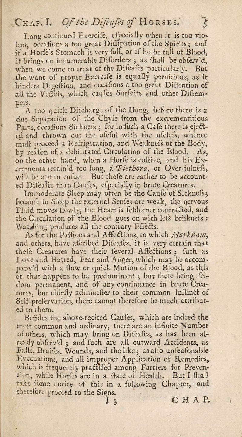 Long continued Exercife, efpecially when it is too vio¬ lent* occasions a too great Difiipation of the Spirits; and if a Horde’s Stomach is very full, or if he be full of Blood, It brings on innumerable Diforders 3 as fhall beobfervsd, when we come to treat of the Diieafes particularly. But the want of proper Exercife is equally pernicious, as it hinders Digedion, and occaiions a too great Didention of all the Yeflels, which caufes Surfeits and other Didem- pers, A too quick Difcharge of the Dung, before there is a due Separation of the Chyle from the excrementitious Parts, occaiions Sicknefs3 for in fuch a Cafe there is eject¬ ed and thrown out the ufeful with the ufelefs, whence mud proceed a Refrigeration, and Weaknefs of the Body, by reafon of. a debilitated Circulation of the Blood. As, on the other hand, when a Horfe is codive, and his Ex¬ crements retain’d too long, a Plethora, or Over-fulnefs, will be apt to enfue. But thefe are rather to be account¬ ed Difeafes than Caufes, efpecially in brute Creatures. Immoderate Sleep may often be the Caufe of Sicknefs5 becaufe in Sleep the external Senfes are weak, the nervous .fluid moves dovvly, the Heart is feldomer contracted, and the Circulation of the Blood goes on with lefs briiknefs : Watehing produces all the contrary Effefls. As for the Padions and Affe&ions, to which Markham^ and others, have afcribed Difeafes, it is very certain that thefe Creatures have their feveral Affeflions 3 fuch as Love and Hatred, Fear and Anger, which may be accom¬ pany :d with a flow or quick Motion of the Blood, as this or that happens to be predominant 3 but thefe being fel- dom permanent, and of any continuance in brute Crea- tures, but chiefly adminifler to their common Inflinfl of Self-prefervation, there cannot therefore be much attribut¬ ed to them, Befides the above-recited Caufes, which are indeed the mod common and ordinary, there are an infinite Number of others, which may bring on Difeafes, as has been al¬ ready obferv’d 5 and fuch are all outward Accidents, as Falls, Bruifes, Wounds, and the like 3 as alio unfeafonable Evacuations, and all improper Application of Remedies, which is frequently pra&ifed among Farriers for Prevenr tion, while Horfes are in a date ot Health. But I fha'l take fome notice of this in a following Chapter, and therefore proceed to the Signs. I 3 CHAP, /