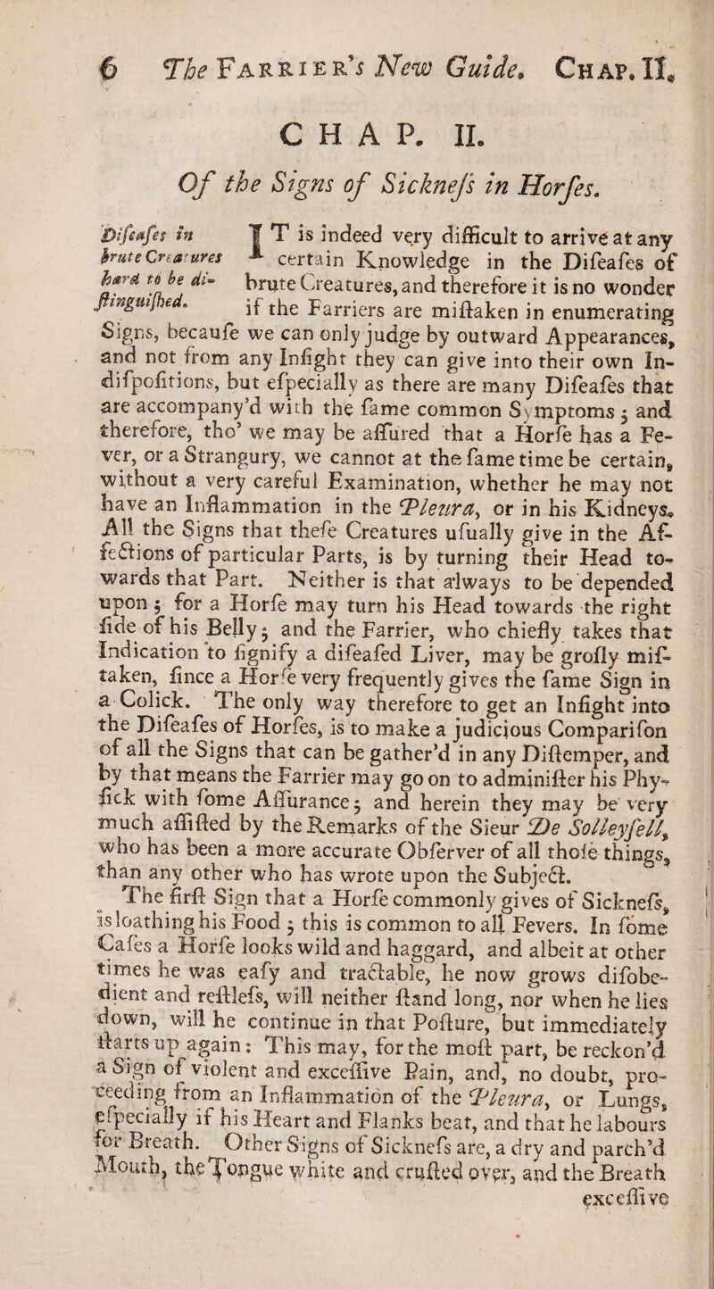 CHAP. IL Of the Signs of Sicknejs in Horfes. Difwfes in I T is indeed very difficult to arrive at any brute Creatures * certain Knowledge in the Difeafes of hard to be di~ brute Creatures,and therefore it is no wonder Jtmgmj .6 . if the parrjers are mifHFen jn enumerating Signs, hecaufe we can only judge by outward Appearances* and not from any Infight they can give into their own In- ditpoiitions, but efpeciaily as there are many Difeafes that are accompany’d with the fame common Symptoms * and therefore, tho* we may be affured that a Horfe has a Fe¬ ver, or a Mrangury, we cannot at the fame time be certain* without a very careful Examination, whether he may not have an Inflammation in the ‘Pleura,, or in his Kidneys, All the Signs that thefe Creatures ufually give in the AA feSHons of particular Parts, is by turning their Head to¬ wards that Part. Neither is that always to be depended upon 5 for a Horfe may turn his Head towards the right fide of his Belly $ and the Farrier, who chiefly takes that Indication to hgnify a difeafed Liver, may be grofly mil- taken, fince a Horre very frequently gives the fame Sign in a Colick. The only way therefore to get an Infight into the Difeafes of Horfes, is to make a judicious Comparifon of all the Signs that can be gather’d in any Diftemper, and by that means the Farrier may goon to adminiffer his Phy- fick with fbme AiTurance^ and herein they may be very much affifled by the Remarks of the Sieur P)e Solleyfell, who has been a more accurate Obferver of all thole things* than any other who has wrote upon the Subjedi. The frft Sign that a Horfe commonly gives of Sicknefs* is loathing his Food 5 this is common to all Fevers. In fome Cafes a Horfe looks wild and haggard, and albeit at other times he was eafy and tracfable, he now grows difobe- dient and reftlefs, will neither Hand long, nor when he lies down, will he continue in that Poflure,0 but immediately ilarts up again: This may, for the moft part, be reckon’d a Sign of violent and exceffive Pain, and, no doubt, pro¬ ceeding from an Inflammation of the Pleura, or .Lungs, efpeciaily if his Heart and Flanks beat, and that he labours *or Breath. ^ Other Signs of Sicknefs are, a dry and parclfd Mouth, the Tongue white and crufled over, and the Breath exceffive