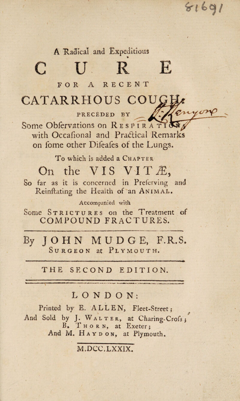 ir l ktjf A 'Radical and Expeditious ♦ CURE FOR A RECENT CATARRHOUS COU PRECEDED BY Some Obfervations on Respira t with Occafiona] and Practical Remarks on fome other Difeafes of the Lungs* To which is added a Chapter On the VIS VIT1, So far as it is concerned in Prefervina; and Reinftating the Health of an Animal Accompanied with Some Strictures on the Treatment of COMPOUND FRACTURES. By JOHN MUDGE, F.R.S. Surgeon at Plymouth. THE SECOND EDITION. LONDON: Printed by E. ALLEN, Fleet-Street; And Sold by J. Walter, at Charing* Crofs / B, Thorn, at Exeter; And M. Hay don, at Plymouth. M.DCC.LXXIX.