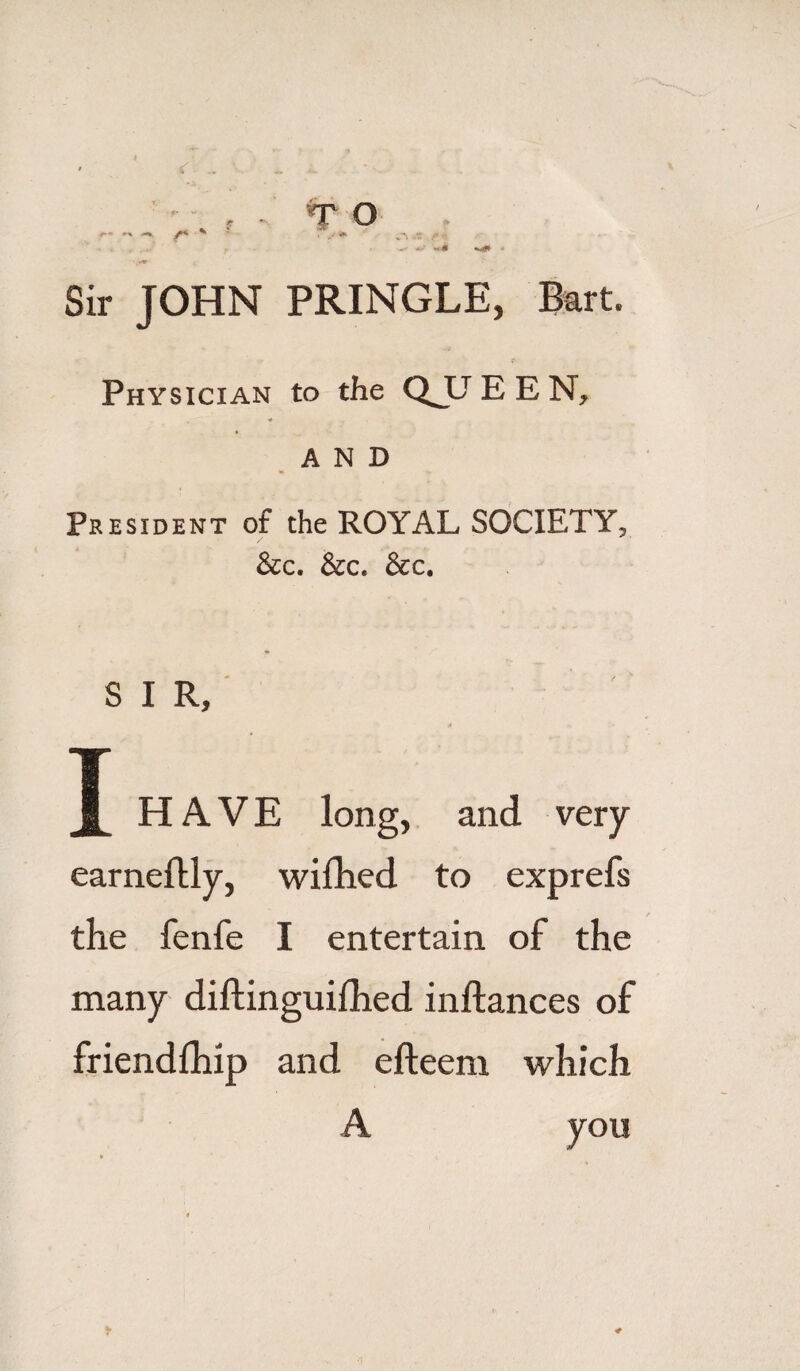 Sir JOHN PRINGLE, Bart. Physician to the QJJEEN, ■* AND President of the ROYAL SOCIETY, &c. &c. &c. S I R, T HAVE long, and very earneftly, wiihed to exprefs the fenfe I entertain of the many diftinguilhed inftances of friendfhip and efteem which A you