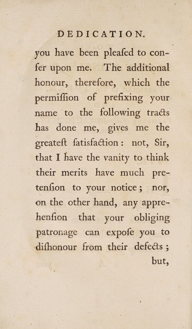 \ you have been pleafed to con- fer upon me. The additional honour, therefore, which the permiffion of prefixing your name to the following tracts has done me, gives me the greateft fatisfadtion: not, Sir, that I have the vanity to think their merits have much pre- tenfion to your notice; nor, on the other hand, any appre- henfion that your obliging patronage can expofe you to difhonour from their defedts ; but, I