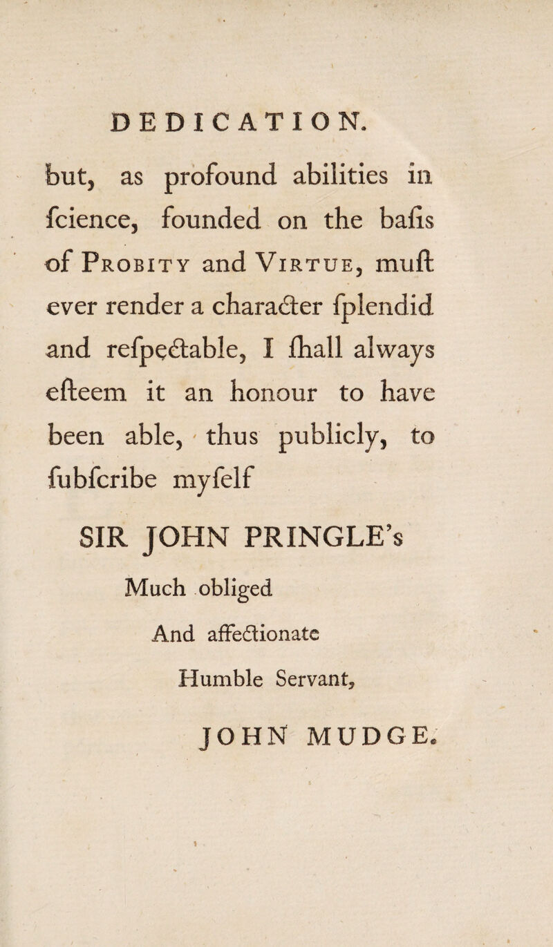 but, as profound abilities in fcience, founded on the bails of Probity and Virtue, mu ft ever render a character fplendid and refpectable, I fhall always efteem it an honour to have been able, - thus publicly, to fubfcribe myfelf SIR JOHN PRINGLE’s Much obliged And affedionatc Humble Servant, JOHN MUDGE.