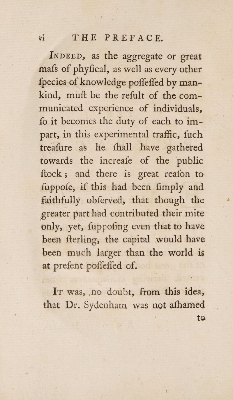 Indeed, as the aggregate or great mafs of phyfical, as well as every other fpecies of knowledge poffelfed by man¬ kind, mu ft be the reful t of the com¬ municated experience of individuals, fo it becomes the duty of each to im¬ part, in this experimental traffic, fuch treafure as he fhall have gathered towards the increafe of the public flock; and there is great reafon to fuppofe, if this had been limply and faithfully obferved, that though the greater part had contributed their mite only, yet, fuppofing even that to have been flerling, the capital would have been much larger than the world is at prefent poffelfed of. i ' t It was, ,no doubt, from this idea, that Dr. Sydenham was not afhamed to S'