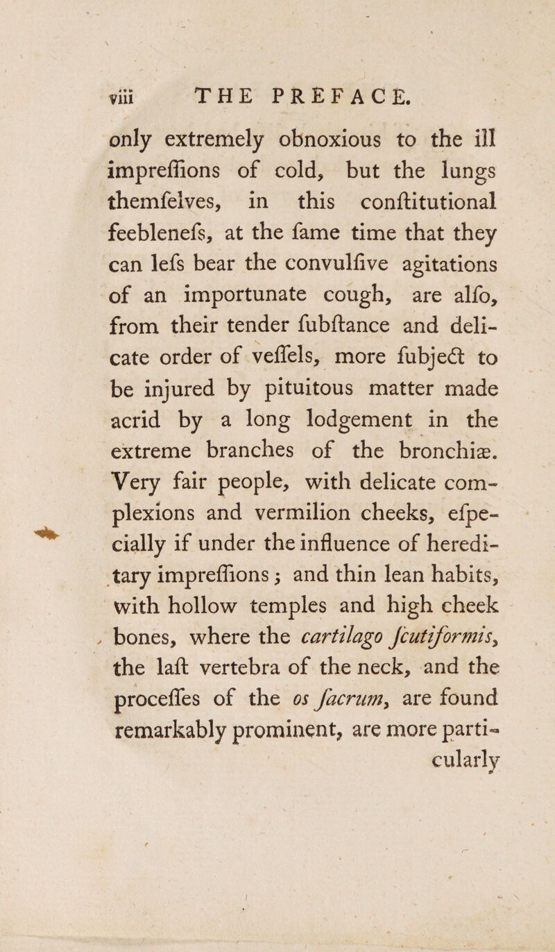 4*l> only extremely obnoxious to the ill impreffions of cold* but the lungs themfelves, in this conftitutional feeblenefs, at the fame time that they can lefs bear the convulfive agitations of an importunate cough, are alfo, from their tender fubftance and deli¬ cate order of veflels, more fubjedt to be injured by pituitous matter made acrid by a long lodgement in the extreme branches of the bronchia. Very fair people, with delicate com¬ plexions and vermilion cheeks, efpe- cially if under the influence of heredi¬ tary impreflions and thin lean habits, with hollow temples and high cheek , bones, where the cartilago Jcutiformi$> the laft vertebra of the neck, and the procefles of the os facrum, are found remarkably prominent, are more parti¬ cularly /