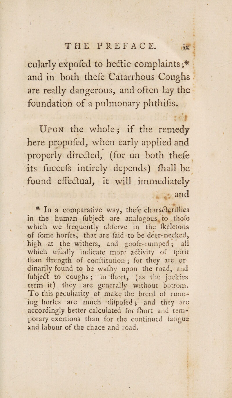 cularly expofed to hedtic complaints and in both thefe Catarrhous Coughs are really dangerous, and often lay the foundation of a pulmonary phthilis. \ . •* v* £ • p Upon the whole; if the remedy here propofed, when early applied and * properly directed, (for on both thefe its fuccefs intirely depends) (hall be found effectual, it will immediately and * In a comparative way, thefe charadiffifties in the human fubject are analogous to thole which we frequently obferve in the fkeletons of fome hories, that are faid to be deer-necked, high at the withers, and goofe-rumped; ail which ufualiy indicate more activity of fpirit than ffrength of conftitution ; for they are or¬ dinarily found to be wafhy upon the road, and fubjedt to coughs; in (hort, (as the jockies term it) they are generally without bottom. To this peculiarity of make the breed of runn¬ ing horfes are much difpofed; and they are accordingly better calculated for ihort and tem¬ porary exertions than for the continued fatigue and labour of the chace and road.