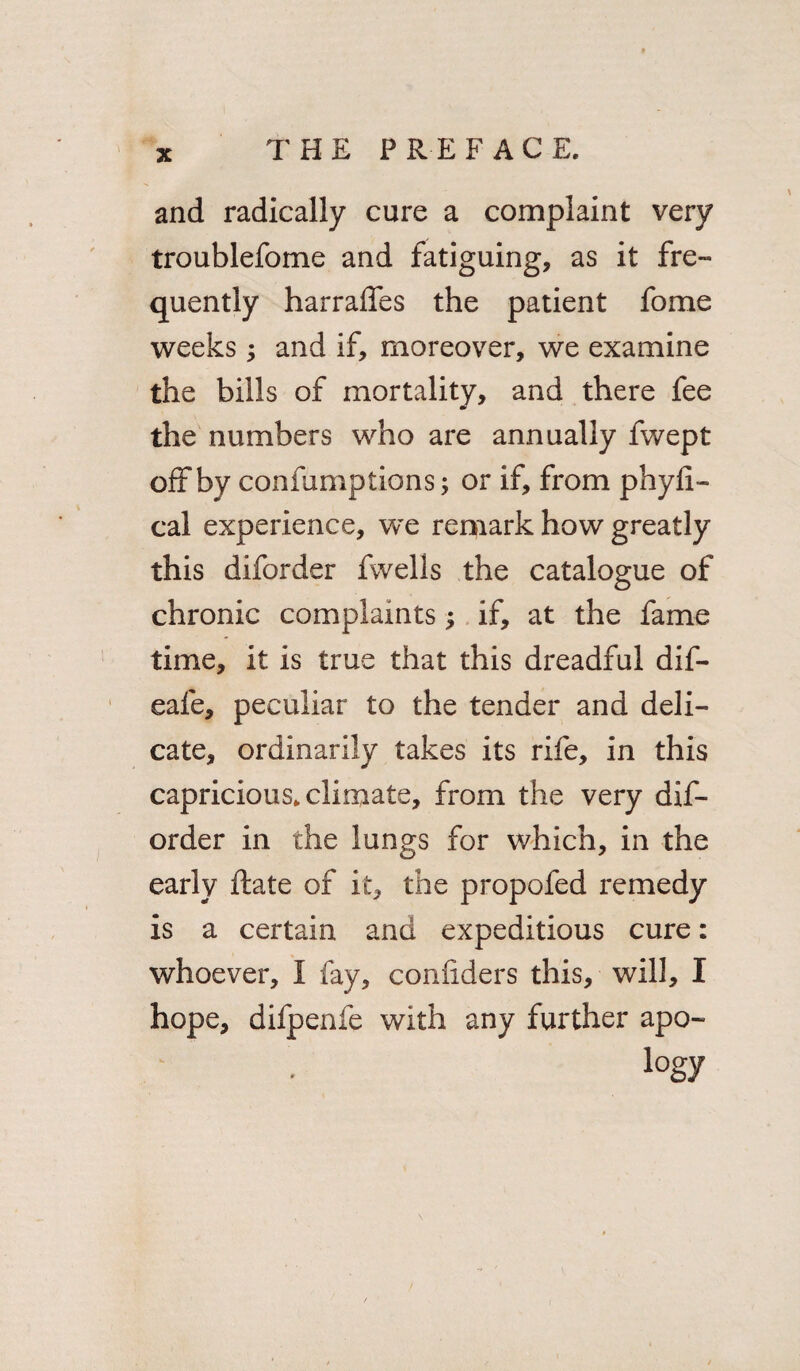 and radically cure a complaint very troublefome and fatiguing, as it fre¬ quently harralfes the patient fome weeks; and if, moreover, we examine the bills of mortality, and there fee the numbers who are annually fwept off by confumptions; or if, from phyfi- cal experience, we remark how greatly this diforder fwelis the catalogue of chronic complaints; if, at the fame time, it is true that this dreadful dif- eafe, peculiar to the tender and deli¬ cate, ordinarily takes its rife, in this capricious, climate, from the very dif¬ order in the lungs for which, in the early ftate of it, the propofed remedy is a certain and expeditious cure: whoever, I fay, conliders this, will, I hope, difpenfe with any further apo- logy