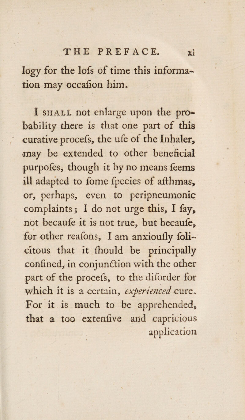 X3 logy for the lofs of time this informa¬ tion may occafion him. I shall not enlarge upon the pro¬ bability there is that one part of this curative procefs, the ufe of the Inhaler* •may be extended to other beneficial purpofes, though it by no means feems ill adapted to fome fpecies of afthmas, or, perhaps, even to peripneumonic complaints; I do not urge this, I fay* not becaufe it is not true, but becaufe* for other reafons, I am anxioufly feli¬ citous that it fhould be principally confined, in conjunction with the other part of the procefs, to the diforder for which it is a certain, experie?jced cure* For it. is much to be apprehended* that a too extenfive and capricious application