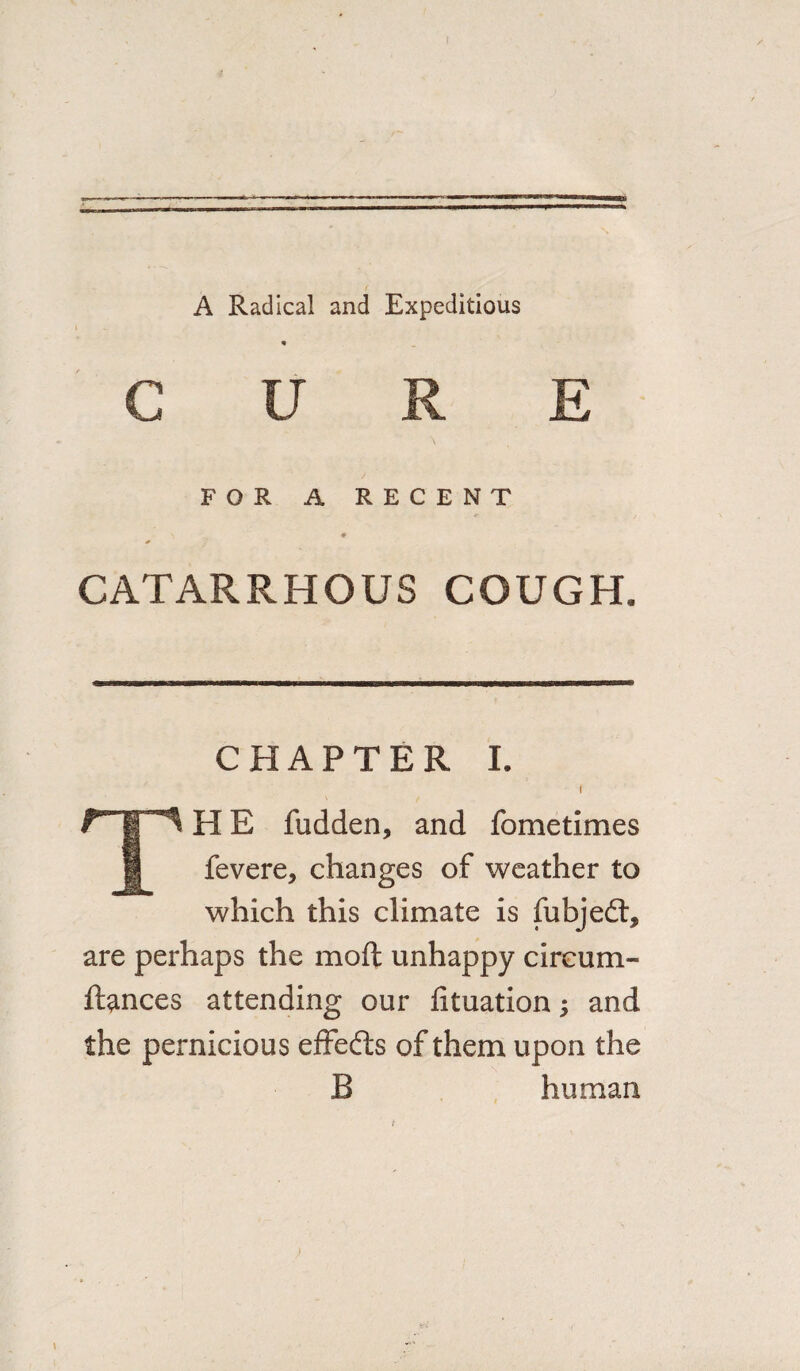 A Radical and Expeditious CURE FOR A RECENT \ * CATARRHOUS COUGH. CHAPTER I. I TH E fudden, and fometimes fevere, changes of weather to which this climate is fubjedt, are perhaps the moft unhappy circum- ftances attending our fituation; and the pernicious effedts of them upon the B human >