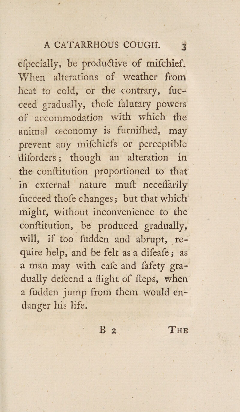 efpecially, be productive of mifchieft When alterations of weather from heat to cold, or the contrary, fuc- ceed gradually, thofe falutary powers of accommodation with which the animal (Economy is furnifhed, may prevent any mifchiefs or perceptible diforders; though an alteration in the conftitution proportioned to that in external nature muft neceflarily fucceed thofe changes; but that which might, without inconvenience to the conftitution, be produced gradually, will, if too hidden and abrupt, re¬ quire help, and be felt as a difeafe; as a man may with eafe and fafety gra¬ dually defcend a flight of fteps, when a hidden jump from them would en¬ danger his life. 1