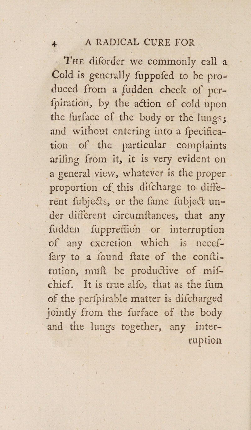 The diforder we commonly call a Cold is generally fuppofed to be pro¬ duced from a fudden check of per- fpiration, by the adtion of cold upon the furface of the body or the lungs, and without entering into a fpecifica- tion of the particular complaints ariiing from it, it is very evident on a general view, whatever is the proper proportion of this difcharge to diffe¬ rent fubje&s, or the fame fubjedt un¬ der different circumftances, that any fudden fuppreffioh or interruption of any excretion which is necef- fary to a found ftate of the confu¬ tation, mufc be produdtive of mif- chief. It is true alio, that as the fum of the perfpirable matter is difcharged jointly from the furface of the body and the lungs together, any inter¬ ruption