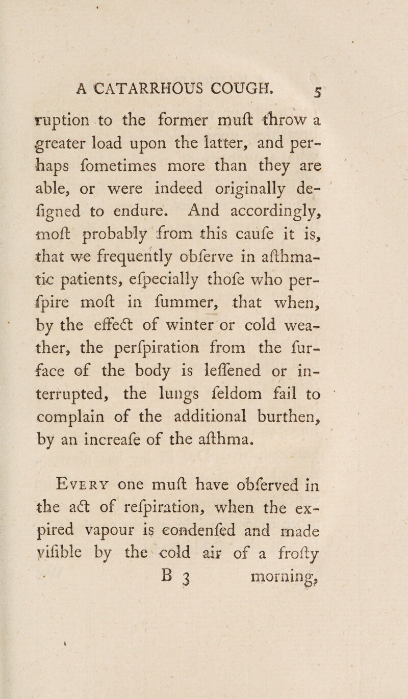 ruption to the former muft throw a greater load upon the latter, and per¬ haps fometimes more than they are able, or were indeed originally de- figned to endure. And accordingly, moil probably from this caufe it is, that we frequently obferve in aftbma- tic patients, efpecially thofe who per- fpire moft in fummer, that when, by the effedt of winter or cold wea¬ ther, the perfpiration from the fur- face of the body is leffened or in¬ terrupted, the lungs feldom fail to complain of the additional burthen, by an increafe of the afthma. Every one muft have obferved in the a£t of refpiration, when the ex¬ pired vapour is eondenfed and made yifible by the cold air of a frofty B 3 morning.