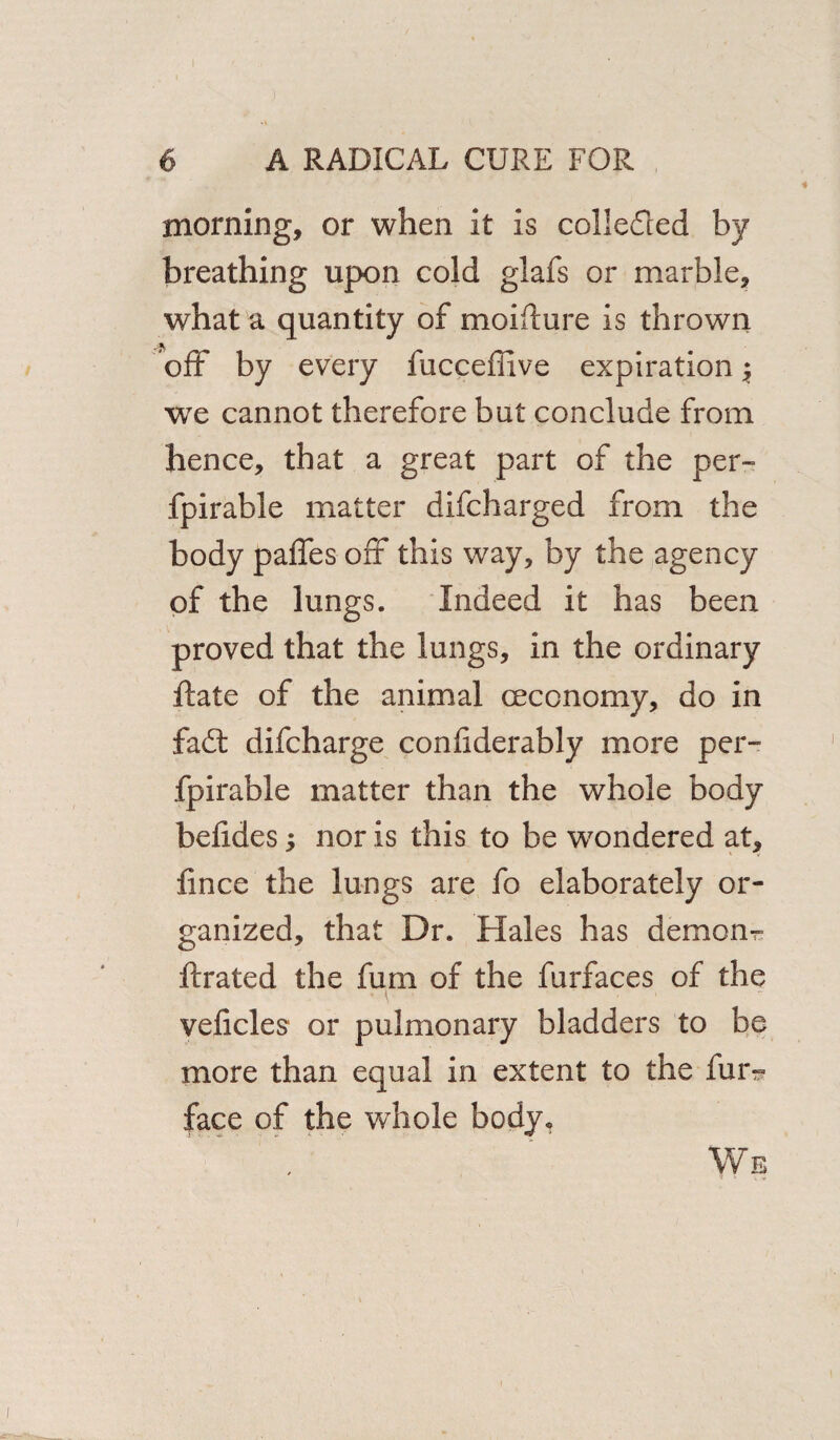 morning, or when it is collected by breathing upon cold glafs or marble, what a quantity of moifture is thrown a off by every fucceffive expiration; we cannot therefore but conclude from hence, that a great part of the per- fpirable matter difcharged from the body paffes off this way, by the agency of the lungs. Indeed it has been proved that the lungs, in the ordinary ftate of the animal oeconomy, do in fad: difcharge confiderably more per- fpirable matter than the whole body befides; nor is this to be wandered at, fince the lungs are fo elaborately or¬ ganized, that Dr. Hales has demom ftrated the fum of the furfaces of the veficles or pulmonary bladders to be more than equal in extent to the fur^ face of the wdiole body. We